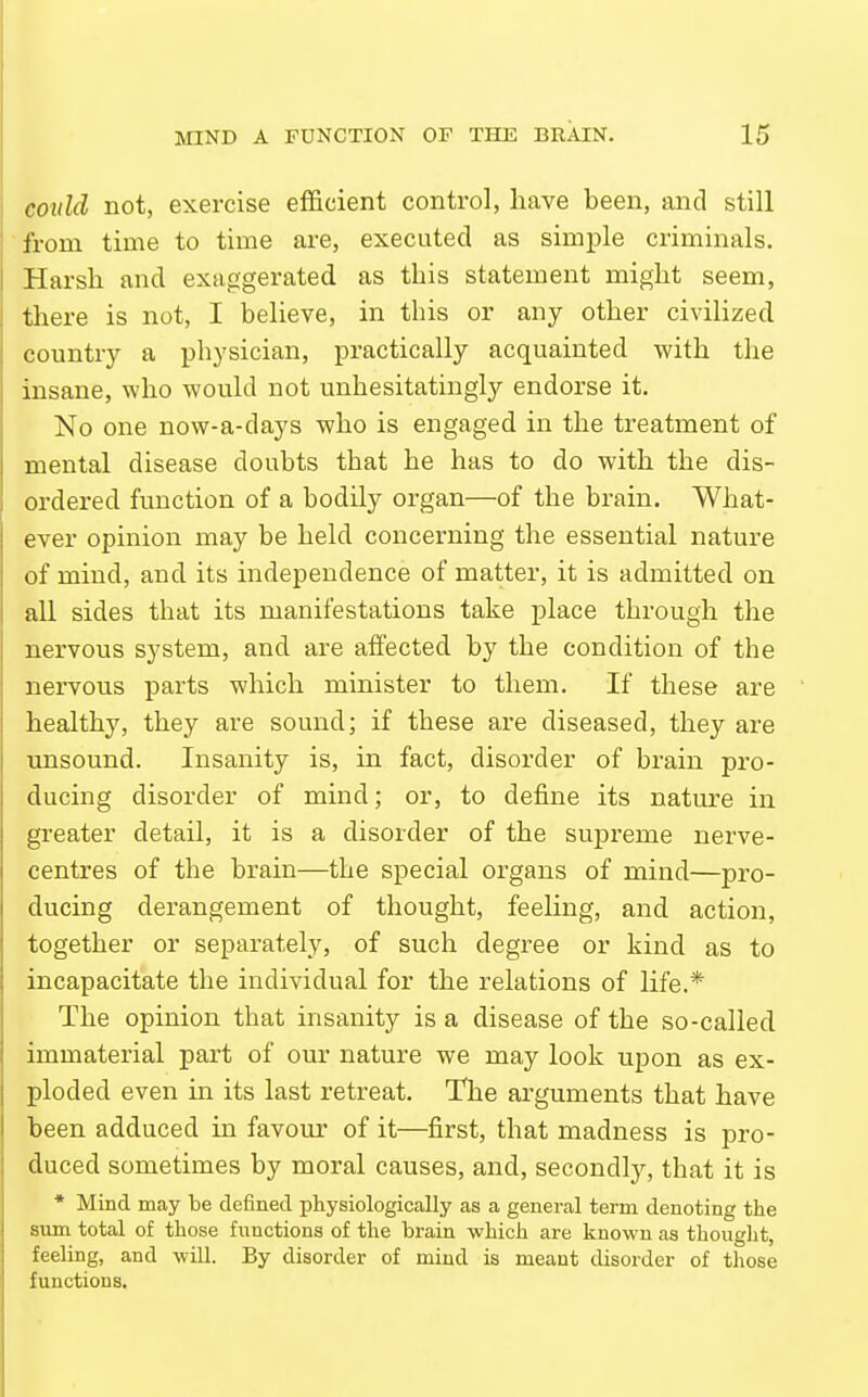 coidd not, exercise eflScient control, have been, and still from time to time are, executed as simple criminals. Harsh and exaggerated, as this statement might seem, there is not, I believe, in this or any other civilized country a physician, practically acquainted with the insane, who would not unhesitatingly endorse it. No one now-a-days who is engaged in the treatment of mental disease doubts that he has to do with the dis- ordered function of a bodily organ—of the bi'ain. What- ever opinion may be held concerning the essential nature of mind, and its independence of matter, it is admitted on all sides that its manifestations take place through the nervous system, and are affected by the condition of the nervous parts which minister to them. If these are healthy, they are sound; if these are diseased, they are imsound. Insanity is, in fact, disorder of brain pro- ducing disorder of mind; or, to define its nature in greater detail, it is a disorder of the supreme nerve- centres of the brain—the special organs of mind—pro- ducing derangement of thought, feeling, and action, together or separately, of such degree or kind as to incapacitate the individual for the relations of life.* The opinion that insanity is a disease of the so-called immaterial part of our nature we may look upon as ex- ploded even in its last retreat. The arguments that have been adduced in favour of it—first, that madness is pro- duced sometimes by moral causes, and, secondly, that it is * Mind may be defined physiologically as a general term denoting the sum total of those functions of the brain which are known as thought, feeling, and will. By disorder of mind is meant disorder of those functions.