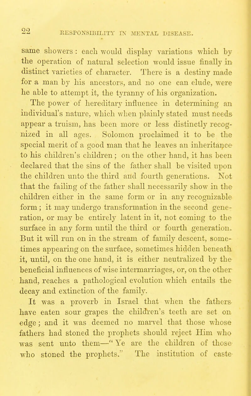 same showers : each would displa}' variations which by the operation of natural selection would issue finally in distinct varieties of character. There is a destiny made for a man b}^ his ancestors, and no one can elude, were he able to attempt it, the tyranny of his organization. The power of hereditar}' influence in determining an individual's natm-e, which when plainly stated must needs- appear a truism, has been more or less distinctly recog- nized in all ages. Solomon proclaimed it to be the special merit of a good man that he leaves an inheritaijce to his children's children ; on the other hand, it has been declared that the sins of the father shall be visited upon the children unto the third and fourth generations. Not that the failing of the father shall necessarily show in the children either in the same form or in any recognizable form; it may undergo transformation in the second gene- ration, or may be entirely latent in it, not coming to the surface in any form until the third or fourth generation. But it will run on in the stream of family descent, some- times appearing on the surface, sometimes hidden beneath it, until, on the one hand, it is either neutralized by the beneficial influences of wise intermarriages, or, on the other hand, reaches a pathological evolution which entails the decay and extinction of the family. It was a proverb in Israel that when the fathers- have eaten sour grapes the children's teeth are set on edge; and it was deemed no marvel that those whose fathers had stoned the prophets should reject Him who was sent unto them— Ye are the children of those who stoned the prophets. The institution of caste