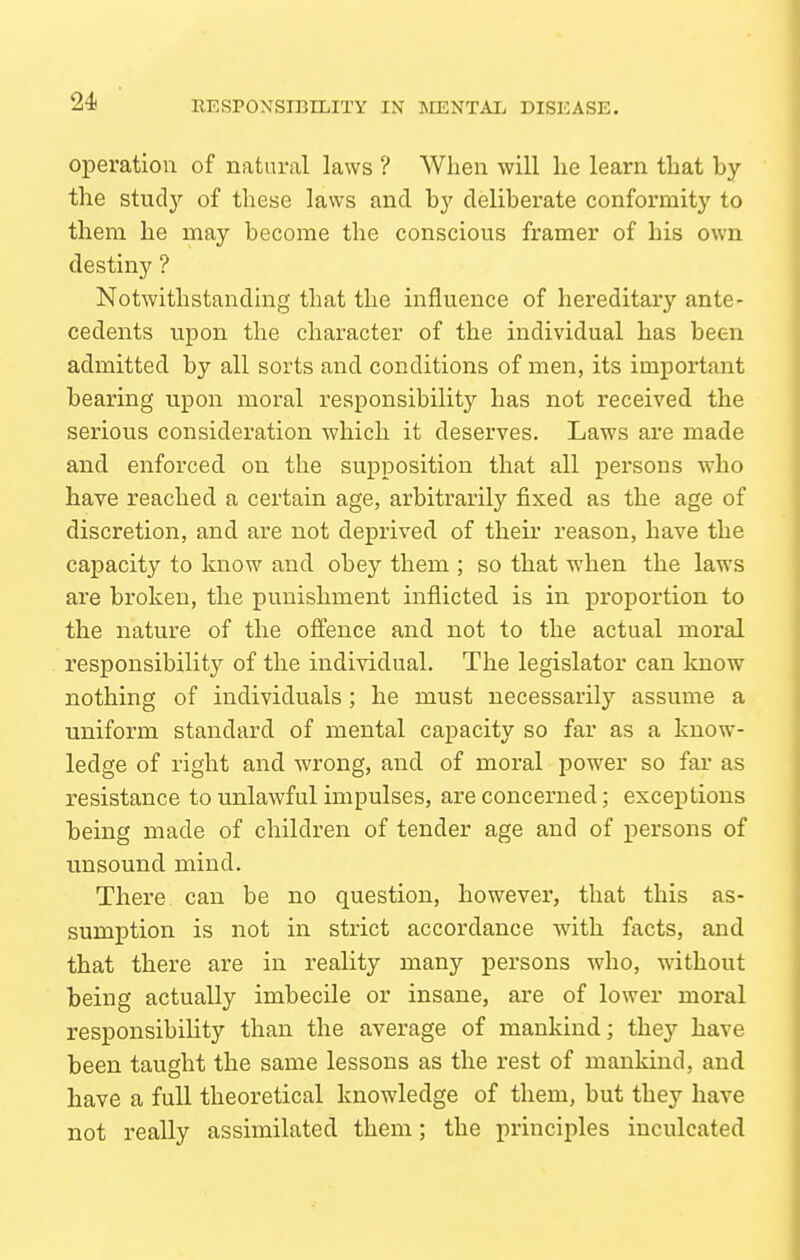 operation of natural laws ? When will lie learn that by the study of these laws and by deliberate conformity to them he may become the conscious framer of his own destiny ? Notwithstanding that the influence of hereditary ante- cedents upon the character of the individual has been admitted by all sorts and conditions of men, its important bearing upon moral responsibility has not received the serious consideration which it deserves. Laws are made and enforced on the supposition that all persons who have reached a certain age, arbitrarily fixed as the age of discretion, and are not deprived of their reason, have the capacity to know and obey them ; so that when the laws are broken, the punishment inflicted is in proportion to the nature of the offence and not to the actual moral responsibility of the individual. The legislator can know nothing of individuals; he must necessarily assume a uniform standard of mental capacity so far as a know- ledge of right and wrong, and of moral power so far as resistance to unlawful impulses, are concerned; exceptions being made of children of tender age and of persons of unsound mind. There can be no question, however, that this as- sumption is not in strict accordance with facts, and that there are in reality many persons who, without being actually imbecile or insane, are of lower moral responsibility than the average of mankind; they have been taught the same lessons as the rest of mankind, and have a full theoretical knowledge of them, but they have not really assimilated them; the principles inculcated