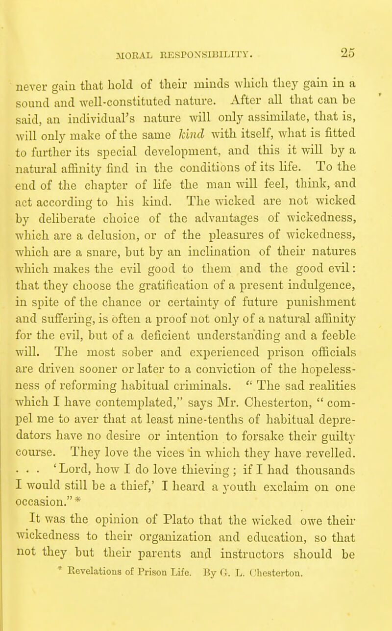 never gain tliat hold of their minds which they gain in a sound and well-constituted nature. After all that can be said, an individual's nature will only assimilate, that is, will only make of the same kind with itself, -what is fitted to further its special development, and this it will by a natural affinity find in the conditions of its life. To the end of the chapter of life the man will feel, think, and act according to his kind. The wricked are not wicked by deliberate choice of the advantages of wickedness, which are a delusion, or of the pleasures of wickedness, which are a snare, but by an inclination of their natures which makes the evil good to them and the good evil: that they choose the gratification of a present indulgence, in spite of the chance or certainty of future punishment and suffering, is often a proof not only of a natural affinity for the evil, but of a deficient understanding and a feeble will. The most sober and experienced prison officials are driven sooner or later to a conviction of the hopeless- ness of reforming habitual criminals.  The sad realities which I have contemplated, says Mr. Chesterton,  com- pel me to aver that at least nine-tenths of habitual depre- dators have no desire or intention to forsake their guilty course. They love the vices in which they have revelled. . . . 'Lord, how I do love thieving ; if I had thousands I would still be a thief,' I heard a youth exclaim on one occasion.* It was the opinion of Plato that the wicked owe their wickedness to their organization and education, so that not they but their parents and instructors should be * Revelatious of Prison Life. By G. L. (,'liesterton.