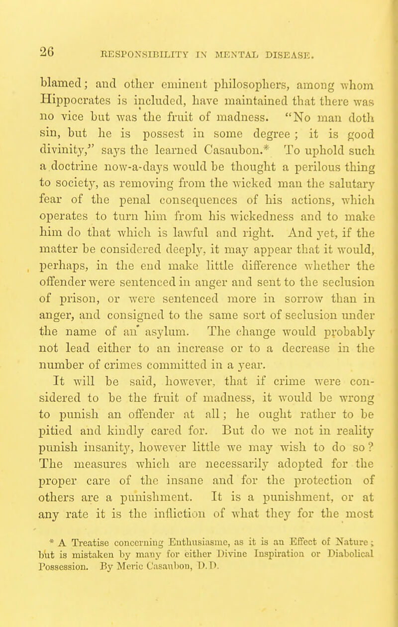 blamed; and other eminent philosopliers, among whom Hippocrates is included, have maintained that there was no vice but was the fruit of madness. No man doth sin, but he is possest in some degree ; it is good divinity,^' saj^s the learned Casaubon.* To uphold such a.doctrine now-a-days would be thought a perilous thing to society, as removing from the wicked man the salutaiy fear of the penal consequences of his actions, which operates to turn him from his wickedness and to make him do that which is lawful and right. And yet, if the matter be considered deepty, it maj^ appear that it would, perhaps, in the end make little difference whether the offender were sentenced in anger and sent to the seclusion of prison, or were sentenced more in sorrow than in anger, and consigned to the same sort of seclusion under the name of an* asylum. The change would probably not lead either to an increase or to a decrease in the number of crimes committed in a year. It Avill be said, however, that if crime were con- sidered to be the fruit of madness, it would be wrong to punish an offender at all; he ought rather to be pitied and kindly cared for. But do we not in reality punish insanity, however little we may wish to do so ? The measures which are necessarilj- adopted for the proper care of the insane and for the protection of others are a punishment. It is a punishment, or at any rate it is the infliction of what they for the most * A Treatise conccruiug Eutliusiasiue, as it is an Effect of Nature; but is mistaken by many for cither Divine Inspiration or Diabolical Possession. By Mcric Casaubon, D.D.