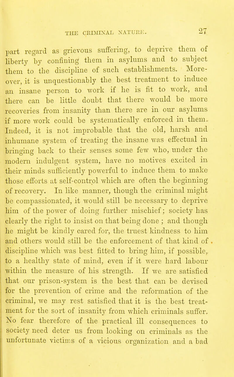 pai-t regard as grievous suffering, to deprive thein of liberty by confining them in asylums and to subject them to the discipline of such establishments. More- over, it is unquestionably the best treatment to induce an insane person to work if he is fit to work, and there can be little doubt that there would be more recoveries from insanity than there are in our asylums if more work could be systematically enforced in them. Indeed, it is not improbable that the old, harsh and inhumane system of treating the insane was effectual in bringing back to their senses some few who, under the modern indulgent system, have no motives excited in their minds sufiiciently powerful to induce them to make those efforts at self-control which are often the beginning, of recovery. In like manner, though the criminal might be compassionated, it would still be necessary to deprive him of the power of doing further mischief; society has clearly the right to insist on that being done ; and though he might be kindly cared for, the truest kindness to him and others would still be the enforcement of that kind of . discipline which was best fitted to bring him, if possible,, to a healthy state of mind, even if it were hard labour within the measure of his strength. If we are satisfied that our prison-system is the best that can be devised for the prevention of crime and the reformation of the criminal, we may rest satisfied that it is the best treat- ment for the sort of insanity from Avhich criminals suffer. No fear therefore of the practical ill consequences to society need deter us from looking on criminals as the unfortunate victims of a vicious organization and a bad