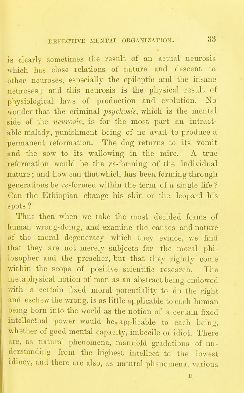 DEFECTIVE MENTAL ORGANIZATION. is clearly sometimes the result of an actual neurosis which has close relations of nature and descent to other neuroses, especially the epileptic and the insane neuroses; and this neurosis is the physical result of physiological laws of production and evolution. No wonder that the criminal psychosis, which is the mental side of the neurosis, is for the most part an intract- able malady, punishment being of no avail to produce a permanent reformation. The dog returns to its vomit and the sow to its wallowing in the mire. A true reformation would be the ?'e-forming of the individual nature; and how can that which has been forming through generations be re-formed within the term of a single life ? Can the Ethiopian change his skin or the leopard his apots ? Thus then when we take the most decided forms of human wrong-doing, and examine the causes and nature of the moral degeneracy which they evince, we find that they are not merely subjects for the moral phi- losopher and the preacher, but that they rightly come within the scope of positive scientific research. The metaphysical notion of man as an abstract being endowed with a certain fixed moral potentiality to do the I'ight and eschew the wrong, is as little applicable to each human being born into the world as the notion of a certain fixed intellectual power would be# applicable to each being, whether of good mental capacity, imbecile or idiot. There are, as natural phenomena, manifold gradations of un- derstanding from the highest intellect to the lowest idiocy, and there are also, as natural phenomena, various