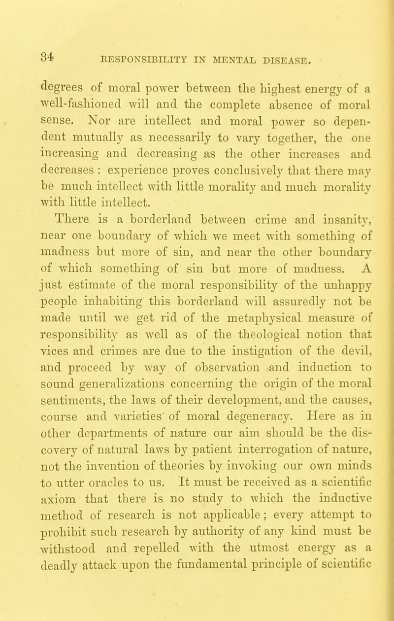 degrees of moral power between the highest energy of a well-fashioned will and the complete absence of moral sense. Nor are intellect and moral power so depen- dent mutually as necessarily to vary together, the one increasing and decreasing as the other increases and decreases : experience proves conclusively that there may be much intellect with little morality and much morality with little intellect. There is a borderland between crime and insanity, near one boundary of which we meet with something of madness but more of sin, and near the other boundary of which something of sin but more of madness. A just estimate of the moral responsibility of the unhappy people inhabiting this borderland will assuredly not be made until we get rid of the metaphysical measure of responsibility as well as of the theological notion that vices and crimes are due to the instigation of the devil, and proceed by way of observation and induction to sound generalizations concerning the origin of the moral sentiments, the laws of their development, and the causes, course and varieties of moral degeneracy. Here as in other departments of nature our aim should be the dis- covery of natural laws by patient interrogation of nature, not the invention of theories by invoking our own minds to utter oracles to us. It must be received as a scientific axiom that there is no study to which the inductive method of research is not applicable; every attempt to prohibit such research by authority of any kind must be withstood and repelled with the utmost energy as a deadly attack upon the fundamental principle of scientific