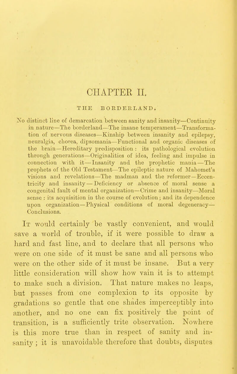 THE BORDERLAND. i^o distinct line of demarcation between sanity and insanity—Continuity in natvire—The borderland—The insane temperament—Transforma- tion of nervous diseases—Kinship between insanity and ejjilepsy, neuralgia, chorea, dipsomania—Functional aud organic diseases of the brain—Hereditary predisposition : its pathological evolution through generations—Originalities of idea, feeling and impulse in connection with it—Insanity and the prophetic mania—The jDrophets of the Old Testament—The epUeptic nature of Mahomet's visions and revelations—The madman aud the reformer—Eccen- tricity and insanity—Deficiency or absence of moral sense a congenital fault of mental organization—Crime and insanity—Moral sense : its acquisition in the course of evolution; and its dependence upon organization—Physical conditions of moral degeneracy— Conclusions. It would certainly be vastly convenient, and would save a world of trouble, if it were possible to draw a hard and fast line, and to declare that all pei'sons who were on one side of it must be sane and all persons who were on the other side of it must be insane. But a very little consideration will show how vain it is to attempt to make such a division. That nature makes no leaps, but passes from one complexion tp its oj^posite hy gradations so gentle that one shades imperceptibly into another, and no one can fix positively the point of transition, is a sufficiently trite observation. Nowhere is this more true than in respect of sanity and in- sanity ; it is unavoidable therefore that doubts, disputes