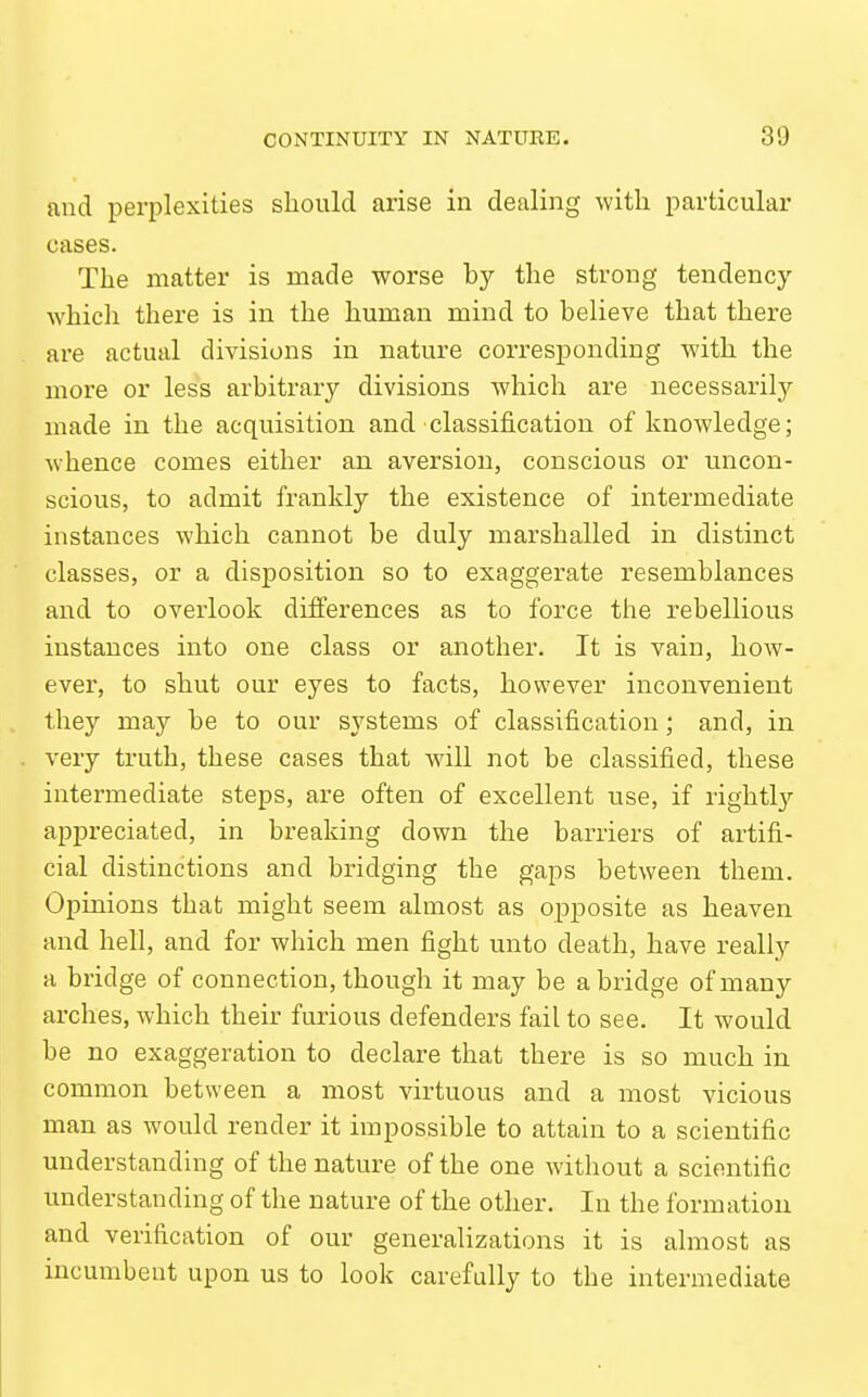 and perplexities should arise in dealing with particular cases. The matter is made worse by the strong tendency which there is in the human mind to believe that there are actual divisions in nature corresponding with the more or less arbitrary divisions which are necessarily made in the acquisition and classification of knowledge; whence comes either an aversion, conscious or uncon- scious, to admit frankly the existence of intermediate instances which cannot be duly marshalled in distinct classes, or a disposition so to exaggerate resemblances and to overlook differences as to force the rebellious instances into one class or another. It is vain, how- ever, to shut our eyes to facts, however inconvenient they may be to our systems of classification; and, in very truth, these cases that will not be classified, these intermediate steps, are often of excellent use, if rightly appreciated, in breaking down the barriers of artifi- cial distinctions and bridging the gaps between them. Opinions that might seem almost as opposite as heaven and hell, and for which men fight unto death, have really a bridge of connection, though it may be abridge of many arches, which their furious defenders fail to see. It would be no exaggeration to declare that there is so much in common between a most virtuous and a most vicious man as would render it impossible to attain to a scientific understanding of the nature of the one without a scientific understanding of the nature of the other. In the formation and verification of our generalizations it is almost as incumbent upon us to look carefully to the intermediate