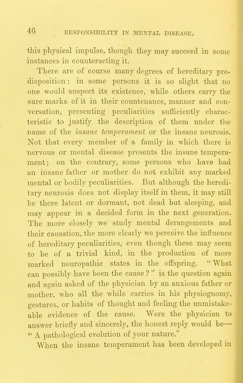 this physical impulse, thoiigh they may succeed in some instances in counteracting it. There are of course many degrees of hereditary pre- disposition : in some persons it is so slight that no one would suspect its existence, while others carry the sure marks of it in their countenance, manner and con- versation, presenting peculiarities sufficiently charac- teristic to justify the description of them under the name of the insane temperament or the insane neurosis. Not that every memher of a family in which there is nervous or mental disease presents the insane tempera- ment; on the' contrary, some persons who have had an insane father or mother do not exhibit any marked mental or bodily peculiarities. But although the heredi- tary neurosis does not display itself in them, it may still be there latent or dormant, not dead but sleeping, and may appear in a decided form in the next generation. The more closely we' study mental derangements and their causation, the more clearly we perceive the influence of hereditary peculiarities, even though these may seem to be of a trivial kind, in the production of more marked neuropathic states in the offspring. What can possibly have been the cause ?  is the question again and again asked of the physician by an anxious father or mother, who all the while carries in his physiognomy, gestures, or habits of thought and feeling the unmistake- able evidence of the cause. AVere the physician to answer briefly and sincerely, the honest reply would be—  A pathological evolution of your nature. When the insane temperament has been developed in