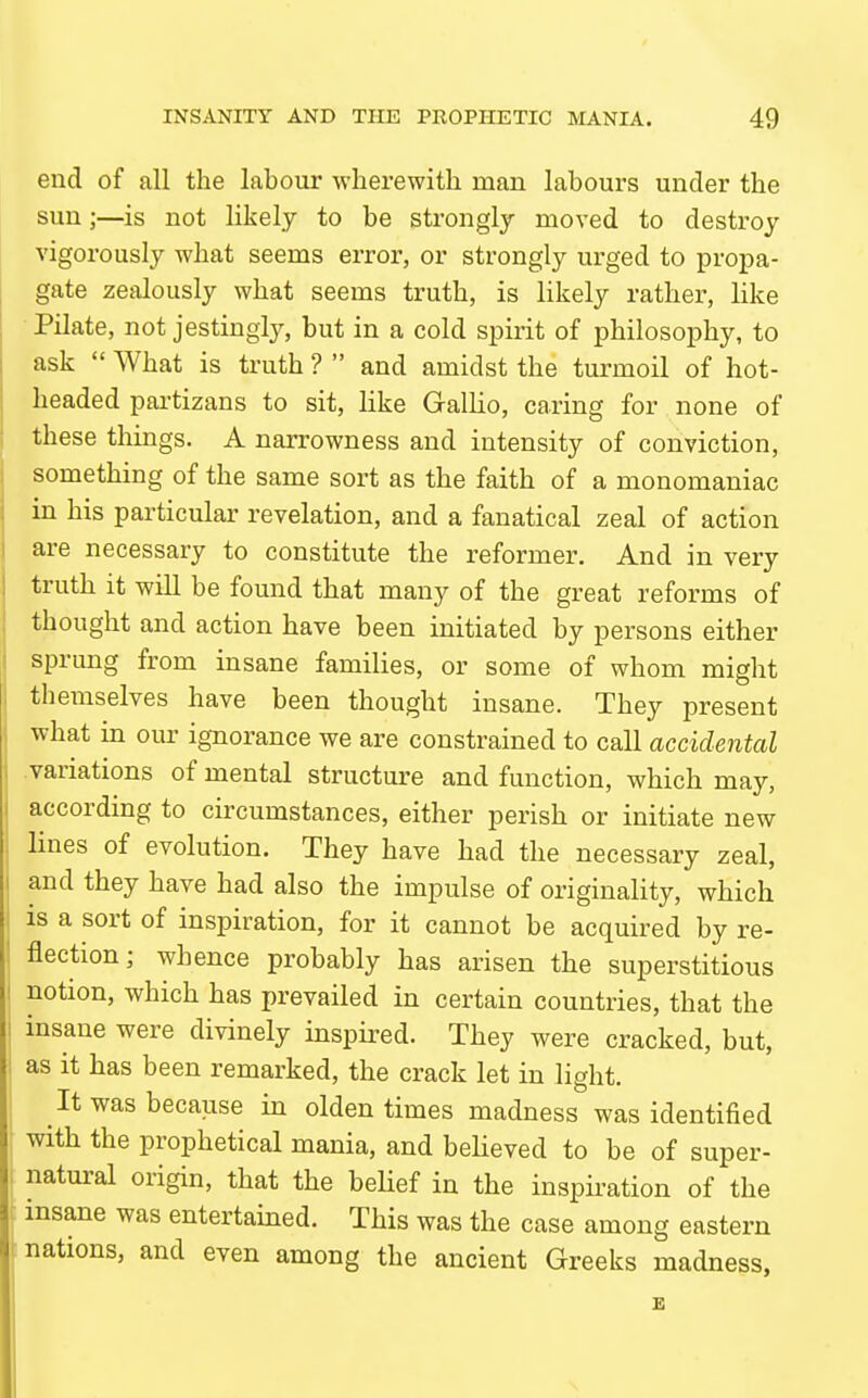 end of all the labour wherewith man labours under the sun;—is not likely to be strongly moved to destroy vigorously what seems error, or strongly urged to propa- gate zealously what seems truth, is likely rather, like Pilate, not jestingly, but in a cold spirit of philosophy, to ask  What is truth ?  and amidst the turmoil of hot- headed partizans to sit, like Gallio, caring for none of these things. A narrowness and intensity of conviction, something of the same sort as the faith of a monomaniac in his particular revelation, and a fanatical zeal of action are necessary to constitute the reformer. And in very truth it will be found that many of the great reforms of thought and action have been initiated by persons either sprung from insane families, or some of whom might themselves have been thought insane. They present what in our ignorance we are constrained to call accidental .variations of mental structure and function, which may, according to circumstances, either perish or initiate new lines of evolution. They have had the necessary zeal, and they have had also the impulse of originality, which IS a sort of inspiration, for it cannot be acquired by re- flection; whence probably has arisen the superstitious notion, which has prevailed in certain countries, that the insane were divinely inspired. They were cracked, but, as it has been remarked, the crack let in light. It was because in olden times madness was identified with the prophetical mania, and believed to be of super- natural origin, that the beHef in the inspiration of the insane was entertained. This was the case among eastern nations, and even among the ancient Greeks madness,