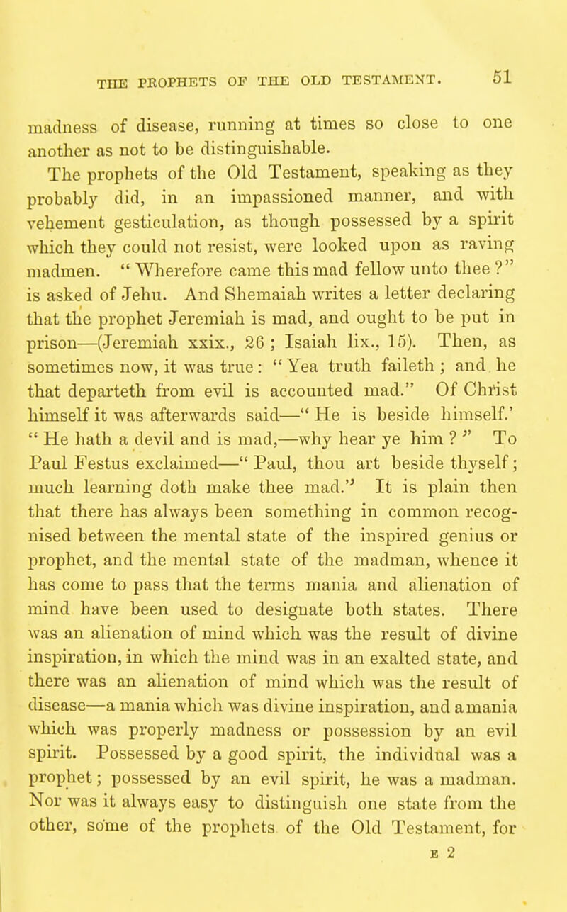 madness of disease, running at times so close to one another as not to be distinguishable. The prophets of the Old Testament, speaking as they probably did, in an impassioned manner, and with vehement gesticulation, as though possessed by a spirit which they could not resist, were looked upon as raving madmen.  Wherefore came this mad fellow unto thee ? is asked of Jehu. And Shemaiah writes a letter declaring that the prophet Jeremiah is mad, and ought to be put in prison—(Jeremiah xxix., 26 ; Isaiah lix., 15). Then, as sometimes now, it was true :  Yea truth faileth ; and he that departeth from evil is accounted mad. Of Christ himself it was afterwards said— He is beside hunself.'  He hath a devil and is mad,—why hear ye him ?  To Paul Festus exclaimed— Paul, thou art beside thyself; much learning doth make thee mad. It is plain then that there has always been something in common recog- nised between the mental state of the inspired genius or prophet, and the mental state of the madman, whence it has come to pass that the terms mania and alienation of mind have been used to designate both states. There was an alienation of mind which was the result of divine inspiration, in which the mind was in an exalted state, and there was an alienation of mind which was the result of disease—a mania which was divine inspiration, and a mania which was properly madness or possession by an evil spirit. Possessed by a good spirit, the individual was a prophet; possessed by an evil spirit, he was a madman. Nor was it always easy to distinguish one state from the other, some of the prophets of the Old Testament, for B 2