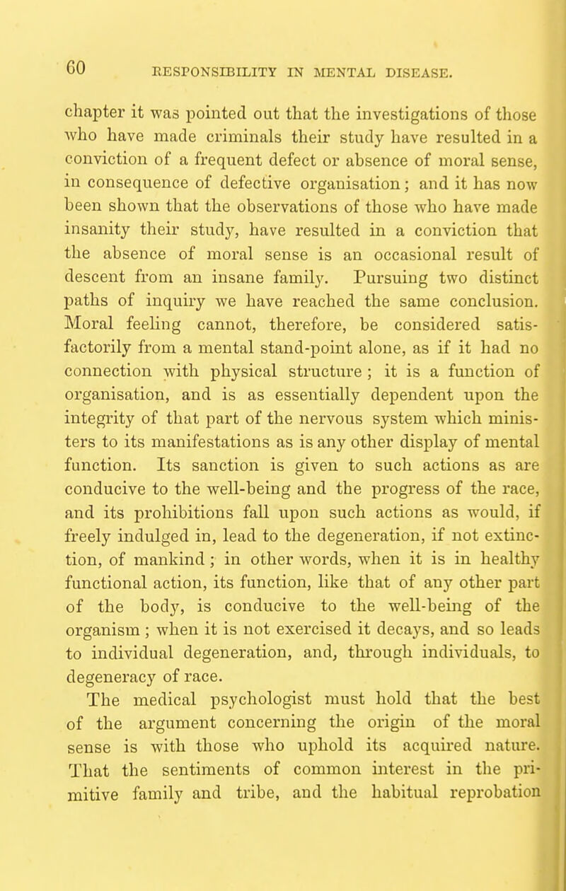 chapter it was pointed out that the investigations of those who have made criminals their study have resulted in a conviction of a frequent defect or absence of moral sense, in consequence of defective organisation; and it has now been shown that the observations of those who have made insanity their study, have resulted in a conviction that the absence of moral sense is an occasional result of descent from an insane family. Pursuing two distinct paths of inquiry we have reached the same conclusion. Moral feeling cannot, therefore, be considered satis- factorily from a mental stand-point alone, as if it had no connection with physical structure ; it is a function of organisation, and is as essentially dependent upon the integrity of that part of the nervous system which minis- ters to its manifestations as is any other display of mental function. Its sanction is given to such actions as are conducive to the well-being and the progress of the race, and its prohibitions fall upon such actions as would, if freely indulged in, lead to the degeneration, if not extinc- tion, of mankind; in other words, when it is in healthy functional action, its function, like that of any other part of the bodjs is conducive to the well-being of the organism; when it is not exercised it decays, and so leads to individual degeneration, and, through individuals, to degeneracy of race. The medical psychologist must hold that the best of the argument concerning the origin of the moral sense is with those who uphold its acquired nature. That the sentiments of common interest in the pri- mitive family and tribe, and the habitual reprobation