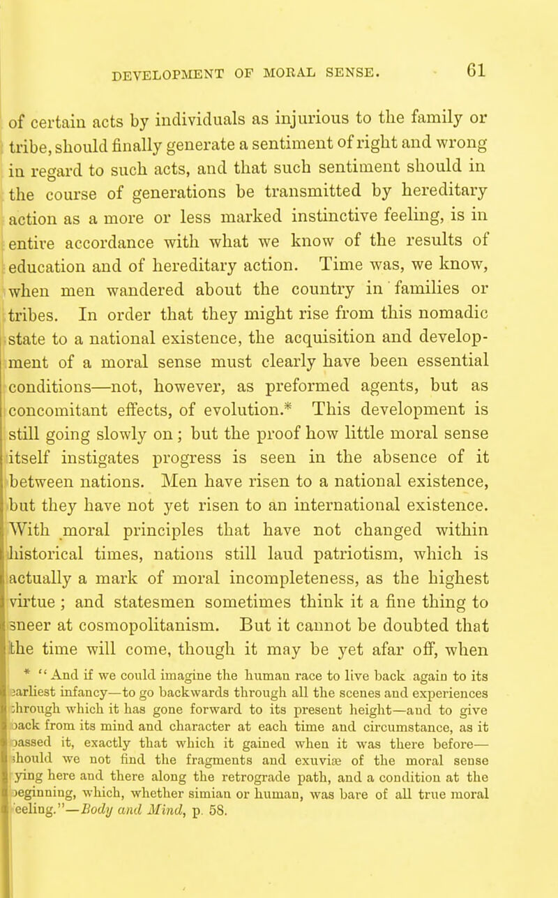 DEVELOPIVIENT OF MORAL SENSE. of certain acts by individuals as injurious to the family or i tribe, should finally generate a sentiment of right and wrong in regard to such acts, and that such sentiment should in the course of generations be transmitted by hereditary action as a more or less marked instinctive feeling, is in entire accordance with what we know of the results of education and of hereditary action. Time was, we know, when men wandered about the country in families or .tribes. In order that they might rise from this nomadic ■ state to a national existence, the acquisition and develop- ment of a moral sense must clearly have been essential conditions—not, however, as preformed agents, but as concomitant effects, of evolution.* This development is still going slowly on; but the proof how little moral sense itself instigates progress is seen in the absence of it between nations. Men have risen to a national existence, but they have not yet risen to an international existence. With moral principles that have not changed within 'Jiistorical times, nations still laud patriotism, which is actually a mark of moral incompleteness, as the highest virtue ; and statesmen sometimes think it a fine thing to sneer at cosmopolitanism. But it cannot be doubted that ithe time will come, though it may be yet afar off, when *  And if we could imagine the human race to live back again to its jarliest infancy—to go backwards through all the scenes and experiences :hrough which it has gone forward to its present height—and to give Kack from its mind and character at each time and circumstance, as it assed it, exactly that which it gained when it was there before— ihould we not find the fragments and exuviaj of the moral sense Irying here and there along the retrograde path, and a condition at the Boeginning, which, whether simian or human, was bare of all true moral meeUng.—Body and Mind, p. 58.