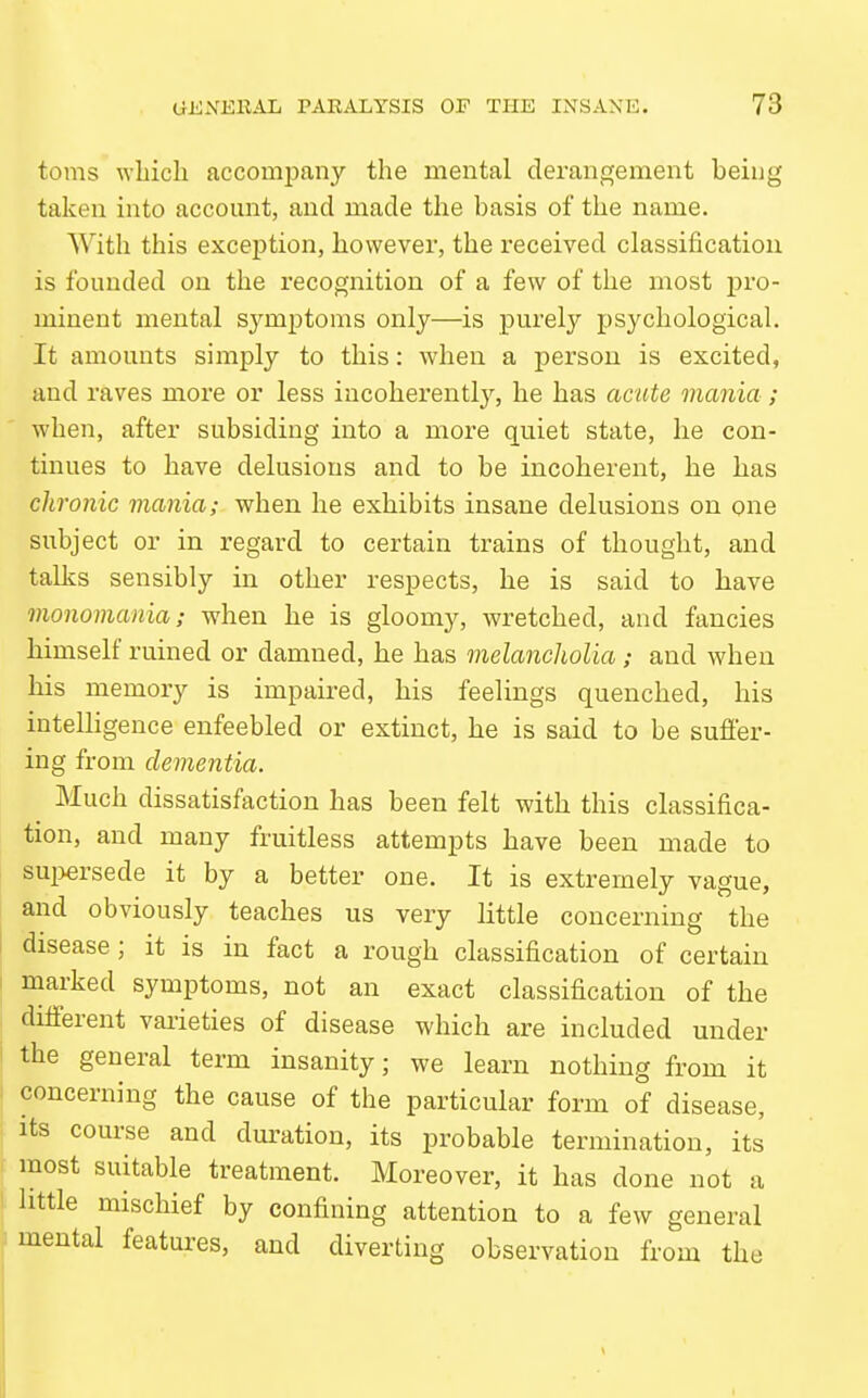 toms wliicli accompany the mental derangement being taken into account, and made the basis of the name. With this exception, however, the received classification is founded on the recognition of a few of the most pro- minent mental symptoms only—is purely psychological. It amounts simply to this: when a person is excited, and raves more or less incoherently, he has acute mania; when, after subsiding into a more quiet state, he con- tinues to have delusions and to be incoherent, he has chronic mania; when he exhibits insane delusions on one subject or in regard to certain trains of thought, and tallis sensibly in other respects, he is said to have monomania; when he is gloomy, wretched, and fancies himself ruined or damned, he has melancholia ; and when his memory is impaired, his feelings quenched, his intelligence enfeebled or extinct, he is said to be sufier- ing from dementia. Much dissatisfaction has been felt with this classifica- tion, and many fruitless attempts have been made to sui^ersede it by a better one. It is extremely vague, and obviously teaches us very little concerning the disease; it is in fact a rough classification of certain marked symptoms, not an exact classification of the different varieties of disease which are included under the general term insanity; we learn nothing from it I concerning the cause of the particular form of disease, its course and duration, its probable termination, its . most suitable treatment. Moreover, it has done not a I little mischief by confining attention to a few general mental features, and diverting observation from the