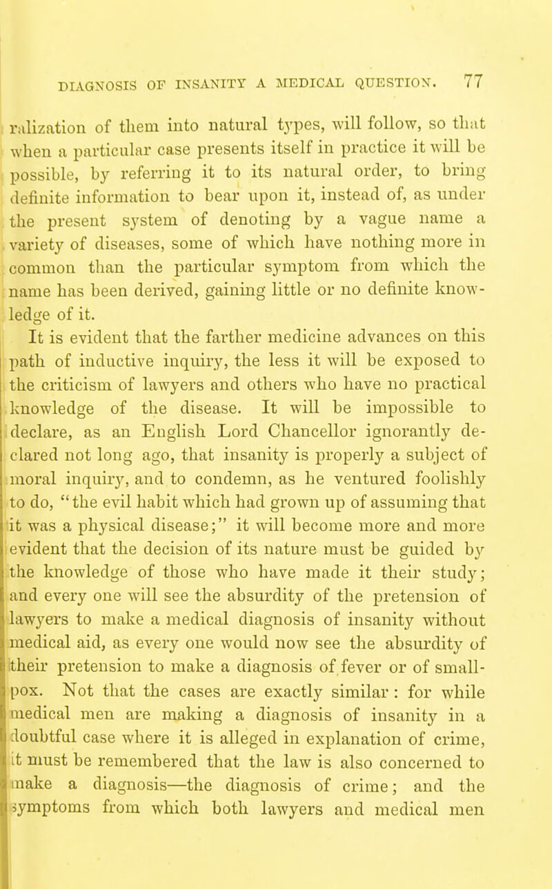 1 rrtlization of them into natural types, will follow, so that '} when a particular case presents itself in practice it will be possible, by referring it to its natural order, to bring definite information to bear upon it, instead of, as under the present system of denoting by a vague name a . variety of diseases, some of which have nothing more in common than the particular symptom from which the iname has been derived, gainmg little or no definite know- ledge of it. It is evident that the farther medicine advances on this path of inductive inquiry, the less it will be exposed to the criticism of lawyers and others who have no practical knowledge of the disease. It will be impossible to declare, as an Euglish Lord Chancellor ignorantly de- clared not long ago, that insanity is properly a subject of moral inquiry, and to condemn, as he ventured foolishly to do,  the evil habit which had grown up of assuming that it was a physical disease; it will become more and more evident that the decision of its nature must be guided by the knowledge of those who have made it their study; and every one will see the absurdity of the pretension of lawyers to make a medical diagnosis of insanity without medical aid, as every one would now see the absurdity of itheir pretension to make a diagnosis of fever or of small- pox. Not that the cases are exactly similar : for while medical men are making a diagnosis of insanity in a doubtful case where it is alleged in explanation of crime, it must be remembered that the law is also concerned to make a diagnosis—the diagnosis of crime; and the symptoms from which both lawyers and medical men