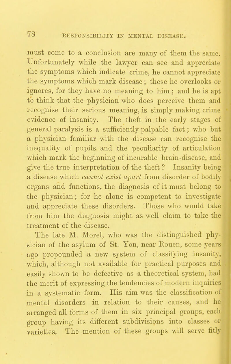 must come to a conclusion are many of them the same. Unfortunately while the lawyer can see and appreciate the symptoms which indicate crime, he cannot appreciate the symptoms which mark disease; these he overlooks or ignores, for they have no meaning to him ; and he is apt to think that the physician who does perceive them and recognise their serious meaning, is simply making crime evidence of insanity. The theft in the early stages of general paralysis is a sufficiently palpable fact; who but a physician familiar with the disease can recognise the inequality of pupils and the peculiarity of articulation which mark the beginning of incurable brain-disease, and give the true interpretation of the theft ? Insanity being a disease which cannot exist apart from disorder of bodily organs and functions, the diagnosis of it must belong to the physician; for he alone is competent to investigate and appreciate these disorders. Those who would take from him the diagnosis might as well claim to take the treatment of the disease. The late M. Morel, who was the distinguished phy- sician of the asylum of St. Yon, near Rouen, some years ago propounded a new system of classifying insanity, which, although not available for practical purposes and easily shown to be defective as a theoretical system, had the merit of expressing the tendencies of modern inquiries in a systematic form. His aim was the classification of mental disorders in relation to their causes, and he arranged all forms of them in six principal groups, each group having its difi'ereut subdivisions into classes or varietieSo The mention of these groups will serve fitly