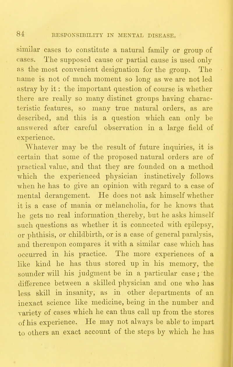 similar cases to constitute a natural family or group of cases. The supposed cause or partial cause is used only as the most convenient designation for the group. The name is not of much moment so long as we are not led astray by it: the important question of course is whether there are really so many distinct groups having charac- teristic features, so many true natural orders, as are described, and this is a question which can only be answered after careful observation in a large field of experience. Whatever may be the result of future inquiries, it is certain that some of the proposed natural orders are of practical value, and that they are founded on a method which the experienced physician instinctively follows when he has to give an opinion with regard to a case of mental derangement. He does not ask himself whether it is a case of mania or melancholia, for he knows that lie gets no real information thereby, but he asks himself such questions as whether it is connected with epilepsy, or phthisis, or childbirth, or is a case of general paralysis, and thereupon compares it with a similar case which has occurred in his practice. The more experiences of a like kind he has thus stored up in his memory, the sounder will his judgment be in a particular case; the difference between a skilled physician and one who has less skill in insanity, as in other departments of an inexact science like medicine, being in the number and variety of cases which he can thus call up from the stores of his experience. He may not alwaj^s be able to impart to others an exact account of the steps by which he has