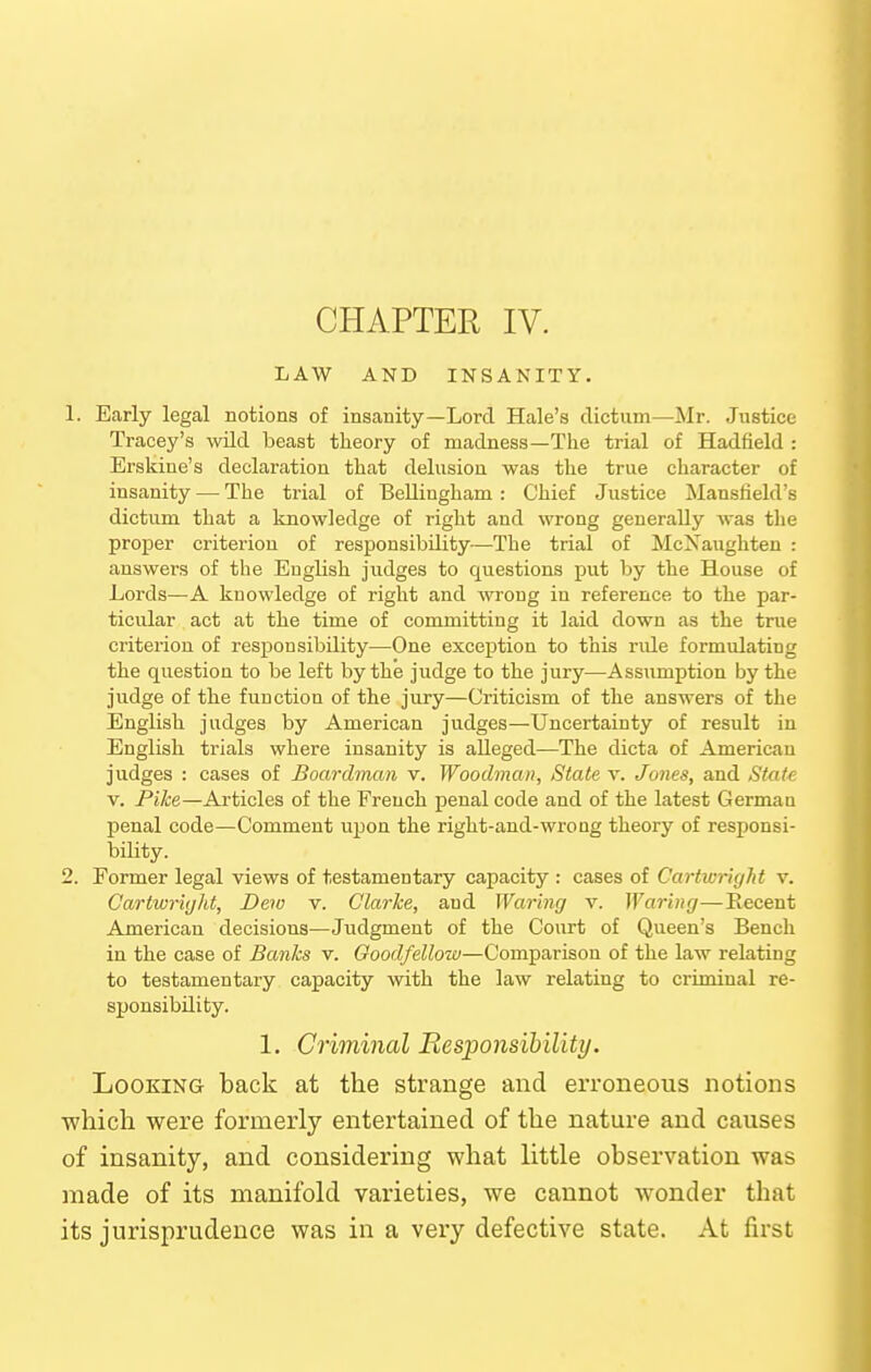 LAW AND INSANITY. 1. Early legal notions of insanity—Lord Hale's dictum—Mr. Justice Tracey's wild beast theory of madness—The trial of Hadfield : Erskine's declaration that delusion was the true character of insanity — The trial of BeUingham: Chief Justice Mansfield's dictum that a knowledge of right and wrong generally was the proper criterion of responsibility—The trial of McXaughten : answers of the English judges to questions put by the House of Lords—A knowledge of right and wrong in reference to the par- ticular act at the time of committing it laid down as the true criterion of responsibility—One exception to this rule formulating the question to be left by the judge to the jury—Assumption by the judge of the function of the jury—Criticism of the answers of the English judges by American judges—Uncertainty of result in English trials where insanity is alleged—The dicta of American judges : cases of Boardman v. Woodman, State v. Jones, and Stat^ V. Pike—Articles of the French penal code and of the latest German penal code—Comment upon the right-and-wrong theory of responsi- bility. 2. Former legal views of testamentary capacity : cases of CartwrUjlit v. Cartwright, Dew v. Clarke, and Waring v. Waring—Recent American decisions^—Judgment of the Court of Queen's Bench in the case of Banks v. Goodfellow—Comparison of the law relating to testamentary capacity with the law relating to criminal re- sponsibility. 1. Criminal Eesponsibility. Looking back at the strange and erroneous notions which were formerly entertained of the nature and causes of insanity, and considering what little observation was made of its manifold varieties, we cannot wonder that its jurisprudence was in a very defective state. At first