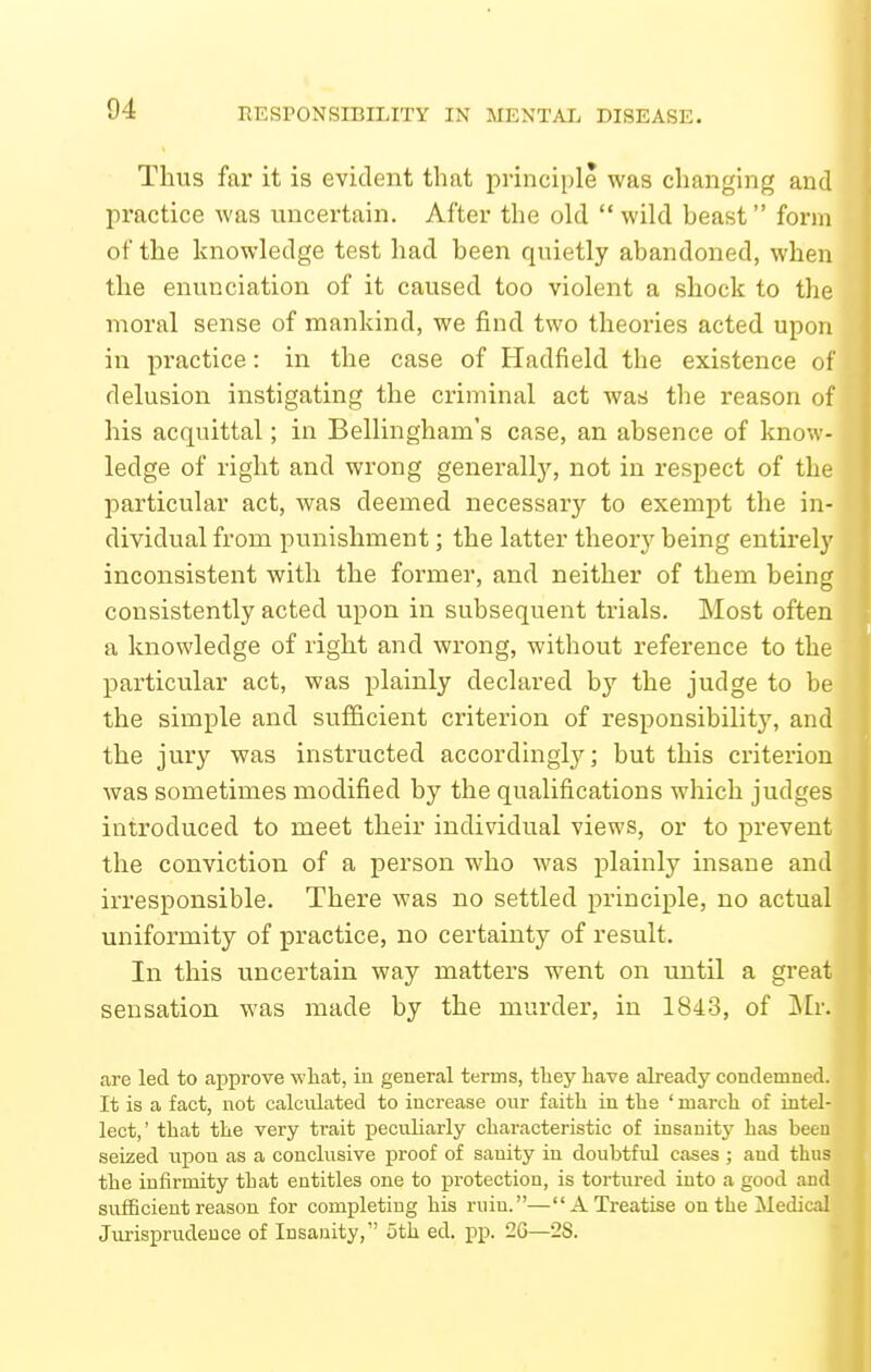 Thus far it is evident that principle was changing and practice was uncertain. After the old  wild beast form of the knowledge test had been quietly abandoned, when the enunciation of it caused too violent a shock to the moral sense of mankind, we find two theories acted upon in practice: in the case of Hadfield the existence of delusion instigating the criminal act was the reason of his acquittal; in Bellingham's case, an absence of know- ledge of right and wrong generally, not in respect of the particular act, was deemed necessary to exempt the in- dividual from punishment; the latter theorj^ being entirely inconsistent with the former, and neither of them being consistently acted upon in subsequent trials. Most often a knowledge of right and wrong, without reference to the particular act, was plainly declared by the judge to be the simple and sufficient criterion of responsibility, and the jury was instructed accordingly; but this criterion was sometimes modified by the qualifications which judges introduced to meet their individual views, or to prevent the conviction of a person who was plainly insane and irresponsible. There was no settled principle, no actual uniformity of practice, no certainty of result. | In this uncertain way matters went on until a great sensation was made by the murder, in 1843, of Mr. are led to approve what, in general terms, they have already condemned. It is a fact, not calculated to increase our faith in the ' march of intel- lect,' that the very trait peculiarly characteristic of insanitj- has been seized upon as a conclusive proof of sanity in doubtful cases ; and thus the infirmity that entitles one to protection, is tortured into a good and sufficient reason for completing his ruin.—A Treatise on the Medical Jurisprudence of Insanity, 5th ed. pp. 26—28.