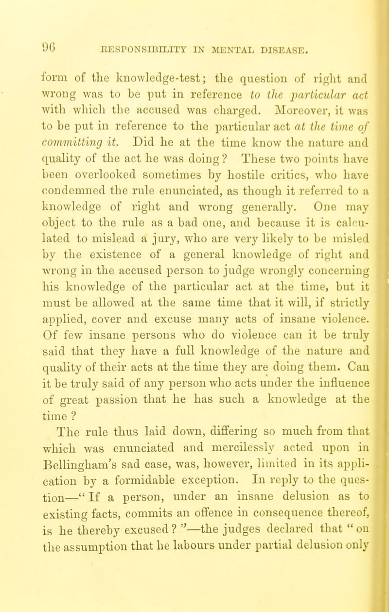 form of the knowledge-test; the question of right and wrong was to be put in reference to the particular act with which the accused was charged. Moreover, it was to be put in reference to the particular act at the time of committing it. Did he at the time know the nature and quality of the act he was doing ? These two points have been overlooked sometimes by hostile critics, who have condemned the rule enunciated, as though it referred to a knowledge of right and wrong generally. One may object to the rule as a bad one, and because it is calcu- lated to mislead a jury, who are very likelj^ to be misled by the existence of a general knowledge of right and wrong in the accused person to judge wrongly concerning his knowledge of the particular act at the time, but it must be allowed at the same time that it will, if strictly applied, cover and excuse many acts of insane violence. Of few insane persons who do violence can it be truly said that they have a full knowledge of the nature and quality of their acts at the time they are doing them. Can it be truly said of any person who acts under the influence of great passion that he has such a knowledge at the time ? The rule thus laid down, differing so much from that which vpas enunciated and mercilessly acted upon in Bellingham's sad case, was, however, limited in its appli- cation by a formidable exception. In reply to the ques- tion— If a person, under an insane delusion as to existing facts, commits an offence in consequence thereof, is he thereby excused ? —the judges declared that  on the assumption that he labours under partial delusion only