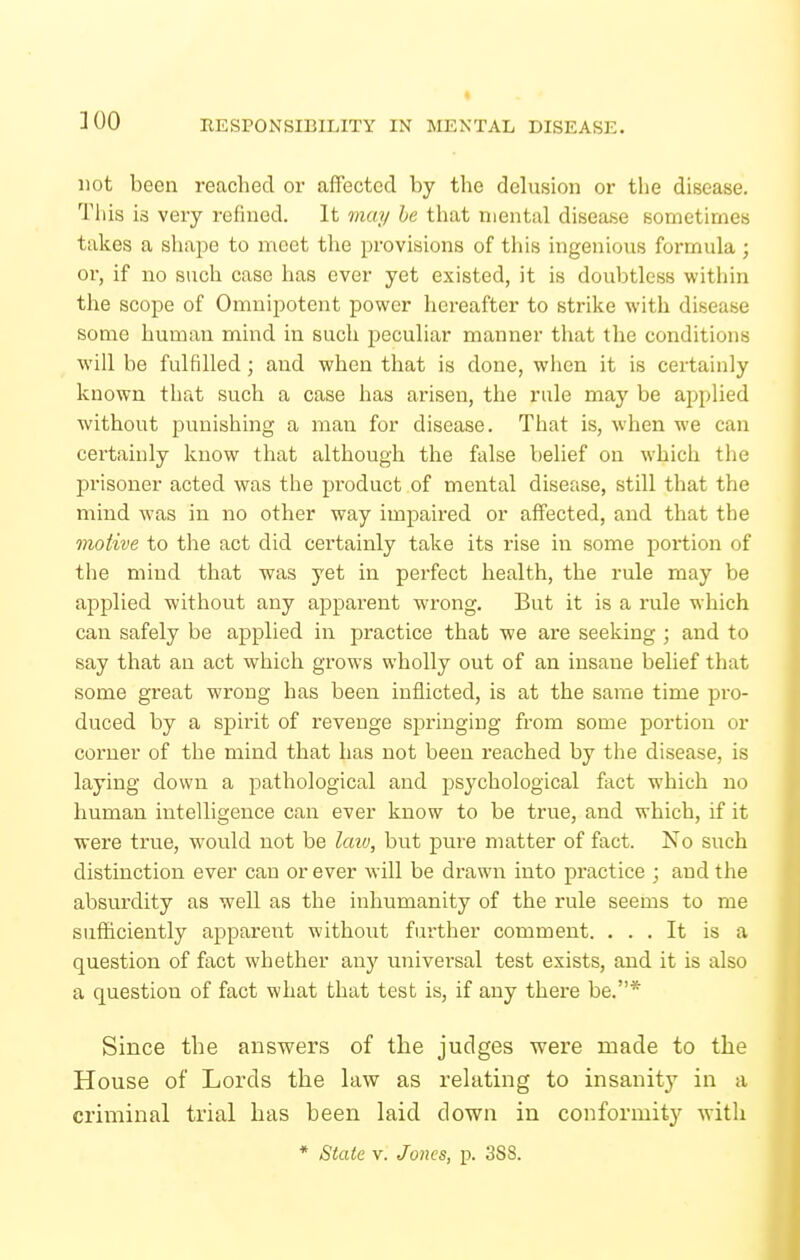 300 not been reached or affected by the delusion or the disease. Tiiis is very refined. It may he that mental disea.se sometimes takes a shape to meet the provisions of this ingenious formula ; or, if no such case has ever yet existed, it is doubtless witliin the scope of Omnipotent power hereafter to strike with disease some human mind in such peculiar manner tliat the conditions will be fulfilled; and when that is done, wlien it is certainly known that such a case has arisen, the rule may be applied without punishing a man for disease. That is, when we can certainly know that although the false belief on whicli the prisoner acted was the product of mental disease, still that the mind was in no other way impaired or affected, and that the motive to tlie act did certainly take its rise in some portion of tlie mind that was yet in perfect health, the rule may be applied without any apparent wrong. But it is a rule which can safely be applied in practice that we are seeking ; and to say that an act which grows wholly out of an insane belief that some great wrong has been inflicted, is at the same time pro- duced by a spirit of revenge springing from some portion or corner of the mind that has not been reached by the disease, is laying down a pathological and psychological fact which no human intelligence can ever know to be true, and which, if it were true, would not be laiv, but pure matter of fact. No such distinction ever can or ever will be drawn into practice ; and the absurdity as well as the inhumanity of the rule seems to me sufficiently apparent without further comment. ... It is a question of fact whether any universal test exists, and it is also a question of fact what that test is, if any there be.* Since the answers of the judges were made to the House of Lords the law as relating to insanit}'^ in a criminal trial has been laid down in conformity with