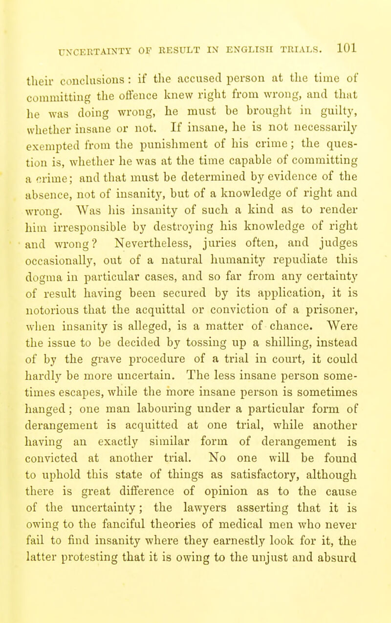 their conclusions : if the accused person at the time of committing tlie offence knew right from wrong, and that he was doing wrong, he must he brought in guilty, whether insane or not. If insane, he is not necessarily exempted from the punishment of his crime; the ques- tion is, whether he was at the time capable of committing a crime; and that must be determined by evidence of the absence, not of insanity, but of a knowledge of right and wrong. AVas his insanity of such a kind as to render him irresponsible by destroying his knowledge of right and wrong? Nevertheless, juries often, and judges occasionally, out of a natural humanity repudiate this dogma in particular cases, and so far from any certainty of result having been secured by its application, it is notorious that the acquittal or conviction of a prisoner, when insanity is alleged, is a matter of chance. Were the issue to be decided by tossing up a shilling, instead of by the grave procedure of a trial in court, it could hardly be more uncertain. The less insane person some- times escapes, while the more insane person is sometimes hanged; one man labouring under a particular form of derangement is acquitted at one trial, while another having an exactly similar form of derangement is convicted at another trial. No one will be found to uphold this state of things as satisfactory, although there is great difference of opinion as to the cause of the uncertainty; the lawyers asserting that it is owing to the fanciful theories of medical men who never fail to find insanity where they earnestly look for it, the latter protesting that it is owing to the unjust and absurd