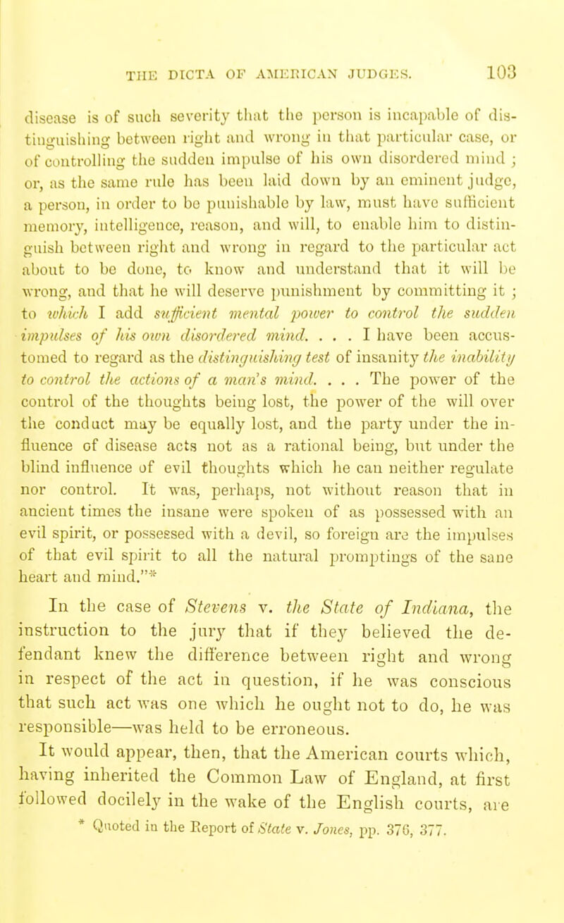 disease is of such severity tiiat the person is incapable of dis- tini>;uisliing between right and wrong in tliat particular case, or of controlling the sudden impnlse of his own disordered mind ; or, as the same rule has been laid down by an eminent judge, a person, in order to be punishable by law, must have sufficient memory, intelligence, reason, and will, to enable him to distin- guish between right and wrong in regard to the particular act about to be done, to know and understand that it will be wrong, and that he will deserve pimishment by committing it ; to H'/iiV;A I add sufficient mental poiver to control the sudden impulses of his oivn disordered mind. ... I have been accus- tomed to regard as the distinguishing test of insanity the inability to control the actions of a man's mind. . . . The power of the control of the thoughts being lost, the power of the will OA^er the conduct may be equally lost, and the party under the m- fluence of disease acts not as a rational being, but under the blind influence of evil thoughts which he can neither regulate nor control. It was, perhaps, not without reason that in ancient times the insane were spoken of as possessed with an evil spirit, or possessed with a devil, so foreign are the impulses of that evil spirit to all the natural promptings of the sane heart and mind.* In the case of Stevens v. the State of Indiana, the instruction to the jury that if they believed the de- fendant knew the difi'erence between ri£;ht and wronc in respect of the act in question, if he was conscious that such act was one which he ought not to do, he was responsible—was held to be erroneous. It would appear, then, that the American courts which, having inherited the Common Law of England, at first followed docilely in the wake of the English courts, are * Quoted in the Report of State v. Jones, pp. 376, 377.