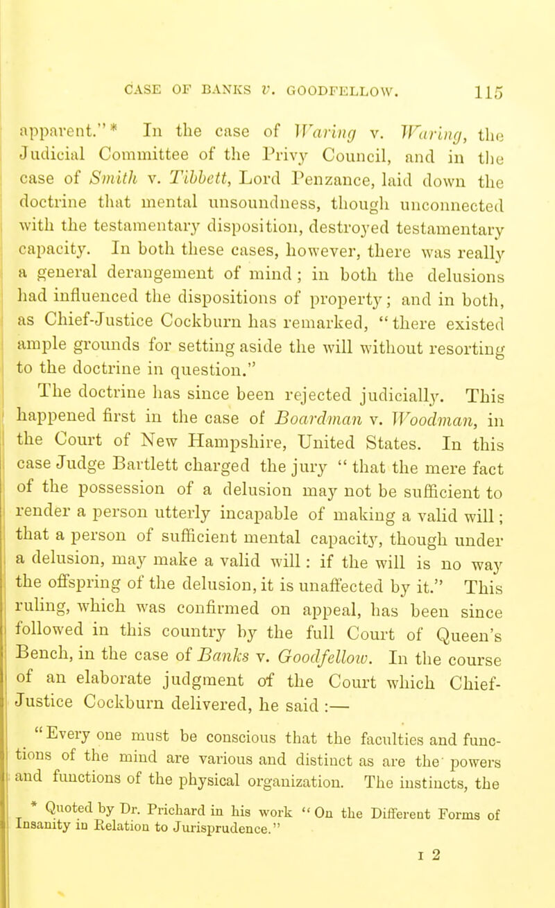 ; apparent.* In the case of Waring v. TFar'uig, tha j Judicial Committee of the Privy Council, and in the ! case of Smith v. Tihhett, Lord Penzance, laid down the doctrine that mental unsoundness, though unconnected ■with the testamentary disposition, destroyed testamentary capacity. In both these cases, however, there was really a general derangement of mind; in both the delusions had influenced the dispositions of property; and in both, as Chief-Justice Cockburn has remarked, there existed ample grounds for setting aside the will without resorting to the doctrine in question. The doctrine has since been rejected judicially. This happened first in the case of Boarclman v. Woodman, in the Court of New Hampshire, United States. In this case Judge Bartlett charged the jury  that the mere fact of the possession of a delusion may not be sufficient to render a person utterly incapable of making a valid will; that a person of sufficient mental capacity, though under a delusion, may make a valid will: if the will is no way the offspring of the delusion, it is unaffected by it. This ruling, which was confirmed on appeal, has been since followed in this country by the full Court of Queen's Bench, in the case of Banks v. Goodfelloiv. In the course of an elaborate judgment of the Court which Chief- Justice Cockburn delivered, he said :— Everyone must be conscious that the facilities and func- tions of the mind are various and distinct as are the' powers . and functions of the physical organization. The instincts, the * Quoted by Dr. Prichard in his work  On the Different Forms of Insanity in Eelation to Jui-isi^rudence. I 2