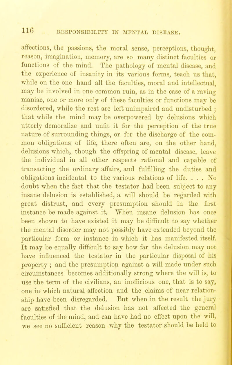 affections, the passions, the moral sense, perceptions, thought, reason, imagination, memory, are so many distinct faculties or functions of the mind. Tiic pathology of mental disease, and tlie experience of insanity in its various forms, teach us that, while on the one hand all the faculties, moral and intellectual, may be involved in one common ruin, as in the case of a raving maniac, one or more only of these faculties or functions may be disordered, while the rest are left unimpaired and undisturbed ; that while the mind may be overpowered by delusions which utterly demoralize and unfit it for the perception of the true nature of surrounding things, or for the discharge of the com- mon obligations of life, there often are, on the other hand, delusions which, though the oflFspring of mental disease, leave the individual in all other respects rational and capable of transacting the ordinary affairs, and fulfilling the duties and obligations incidental to the various relations of life. . . , No doubt when the fact that the testator had been subject to any insane delusion is established, a will should be regarded with great distrust, and every presumption should in the first instance be made against it. When insane delusion has once been shown to have existed it may be difficult to say whether the mental disorder may not possibly have extended beyond the particular form or instance in wliich it has manifested itself It may be equally difficult to say how far the delusion may not have influenced the testator in the particular disposal of his property ; and the presumption against a will made under such circumstances becomes additionally strong where the will is, to use the term of the civilians, an inofficious one, that is to say, one in which natural affection and the claims of near relation- ship have been disregarded. But when in the result the jury are satisfied that the delusion has not affected the general faculties of the mind, and can have had no effect upon the wiU, we see no sufiicieut reason why the testator should be held to