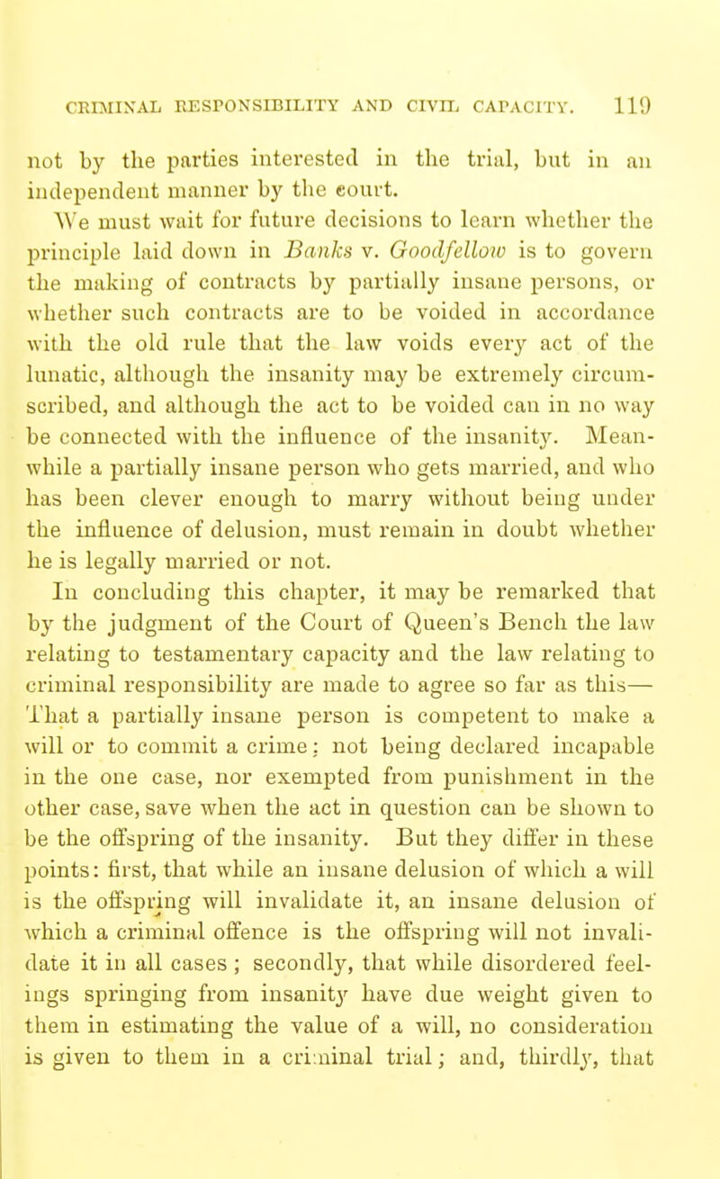 not by the parties interested in tlie triiil, but in an independent manner by the court. ^^'e must wait for future decisions to learn whether the principle laid down in Banks v. Goodfellow is to govern the making of contracts by partially insane persons, or whether such contracts are to be voided in accordance with the old rule that the law voids every act of the lunatic, although the insanity may be extremely circum- scribed, and although the act to be voided can in no way be connected with the influence of the insanit3^ Mean- while a partially insane person who gets married, and who has been clever enough to marry without being under the influence of delusion, must remain in doubt whether he is legally married or not. In concluding this chapter, it may be remarked that by the judgment of the Court of Queen's Bench the law relating to testamentary capacity and the law relating to criminal responsibility are made to agree so far as this— That a partially insane person is competent to make a will or to commit a crime: not being declared incapable in the one case, nor exempted from punishment in the other case, save when the act in question can be shown to be the offspring of the insanity. But they differ in these points: first, that while an insane delusion of which a will is the offspring will invalidate it, an insane delusion of which a criminal offence is the offspring will not invali- date it in all cases; secondly, that while disordered feel- ings springing from insanitj'- have due weight given to them in estimating the value of a will, no consideration is given to them in a cri.ninal trial; and, thirdly, that