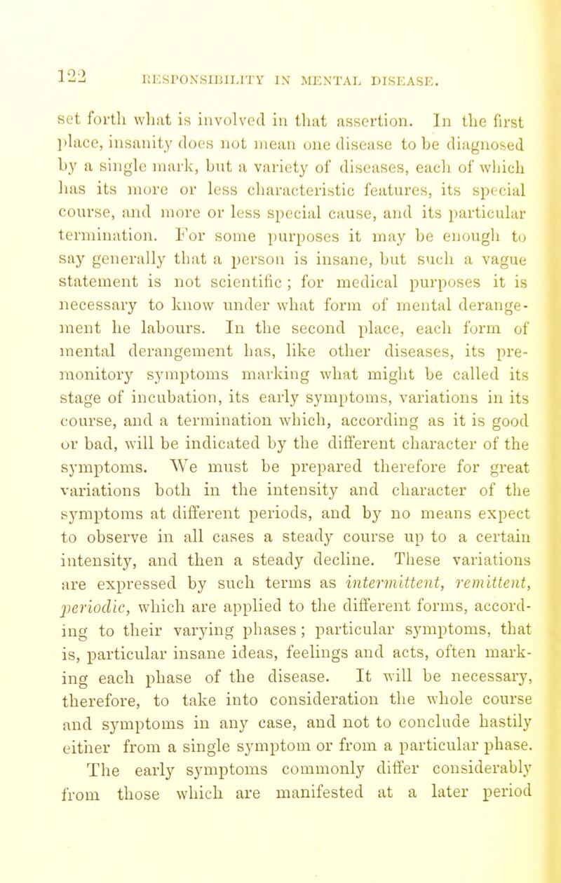 set forth what is involved in that assertion. In the first l)hxce, insanity does not mean one disease to be diagnosed by a single mark, but a variety of diseases, each of which has its more or less characteristic features, its special course, and more or less special cause, and its particular termination. For some purposes it may be enough to say generally that a person is insane, but such a vague statement is not scientific ; for medical purposes it is necessary to know under what form of mental derange- ment he labours. In the second place, each form of mental derangement has, like other diseases, its pre- monitory symptoms marking what might be called its stage of incubation, its early symptoms, variations in its course, and a termination which, according as it is good ur bad, will be indicated by the different character of the symptoms. We must be prepared therefore for great variations both in the intensity and character of the symptoms at different periods, and by no means expect to observe in all cases a steady course up to a certain intensity, and then a steady decline. These variations are expressed by such terms as intermittent, remittent, periodic, which are applied to the different forms, accord- ing to their varying phases; particular symptoms, that is, particular insane ideas, feelings and acts, often mark- ing each phase of the disease. It will be necessary, therefore, to take into consideration the whole course and symptoms in any case, and not to conclude hastily eitiier from a single symptom or from a particular phase. The early symptoms commonly differ considerably from those which are manifested at a later period