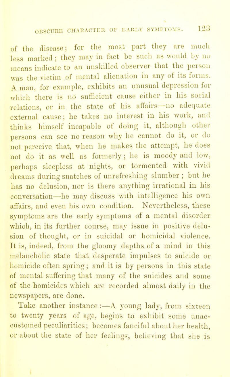 of the disease; for the most part they arc much less marked; they may in fact be such as wouUl by no means indicate to an unskilled observer that the person was the victim of mental alienation in any of its forms. A man, for example, exhibits an unusual depression for which there is no sutlicient cause cither in his social relations, or in the state of his affairs—no adequate external cause; he take s no interest in his work, and thinks himself incapable of doing it, although other persons can see no reason why he cannot do it, or do not perceive that, when he makes the attempt, he does not do it as well as formerly; he is moody and low, perhaps sleepless at nights, or tormented with vivid dreams during snatches of unrefreshing slumber ; but he has no delusion, nor is there anything irrational in his conversation—he may discuss with intelligence his own affairs, and even his own condition. Nevertheless, these symptoms are the early symptoms of a mental disorder which, in its further course, may issue in positive delu- sion of thought, or in suicidal or homicidal violence. It is, indeed, from the gloomy depths of a mind in this melancholic state that desperate impulses to suicide or homicide often spring; and it is by persons in this state of mental suffering that many of the suicides and some of the homicides which are recorded almost daily in the newspapers, are done. Take another instance :—A young lady, from sixteen to twenty years of age, begins to exhibit some unac- customed peculiarities; becomes fanciful about her health, or about the state of her feelings, believing that she is I