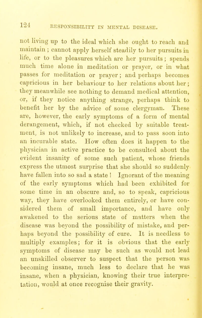not living up to the ideal which she ought to reach and maintain ; cannot apply herself steadily to her pursuits in life, or to the pleasnres which are her pursuits; spends much time alone in meditation or px-ayer, or in what passes for meditation or prayer; and perhaps becomes capricious in her behaviour to her relations about her; they meanwhile see nothing to demand medical attention, or, if they notice anything strange, perhaps think to benefit her by the advice of some clergyman. These are, however, the early symptoms of a form of mental derangement, which, if not checked by suitable treat- ment, is not unlikely to increase, and to pass soon into an incurable state. How often does it happen to the physician in active practice to be consulted about the evident insanity of some such patient, whose friends express the utmost surprise that she should so suddenly have fallen into so sad a state ! Ignorant of the meaning of the early symptoms which had been exhibited for some time in an obscure and, so to speak, capricious way, they have overlooked them entirely, or have con- sidered them of small importance, and have only awakened to the serious state of matters when the disease was beyond the possibility of mistake, and per- haps beyond the possibility of cure. It is needless to multiply examples; for it is obvious that the early symptoms of disease may be such as would not lead an unskilled observer to suspect that the person was becoming insane, much less to declare that he was insane, when a physician, knowing their true interpre- tation, would at once recognise their gra^nty.
