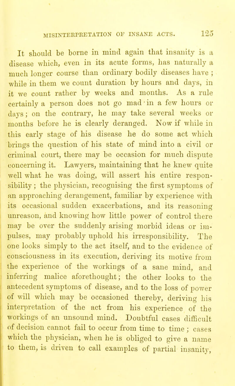 It should be borne in mind again that insanity is a disease which, even in its acute forms, has naturally a much longer course than ordinary bodily diseases have ; while in them we count duration by hours and days, in it we count ratlier by weeks and months. As a rule certainly a person does not go mad'in a few hours or days; on the contrary, he may take several weeks or months before he is clearly deranged. Now if while in this early stage of his disease he do some act which brings the question of his state of mind into a civil or criminal court, there may be occasion for much dispute concerning it. Lawyers, maintaining that he knew quite well what he was doing, will assert his entire respon- sibility ; the physician, recognising the first symptoms of an approaching derangement, familiar by experience with its occasional sudden exacerbations, and its reasoning unreason, and knowing how little power of control there may be over the suddenly arising morbid ideas or im- pulses, may probably uphold his irresponsibility. The one looks simply to the act itself, and to the evidence of consciousness in its execution, deriving its motive from the experience of the workings of a sane mind, and I inferring malice aforethought; the other looks to the antecedent symptoms of disease, and to the loss of pov;er of will which may be occasioned thereby, deriving his interpretation of the act from his experience of the workings of an unsound mind. Doubtful cases difficult of decision cannot fail to occur from time to time ; cases which the physician, when he is obliged to give a name to them, is driven to call examples of partial insanity.