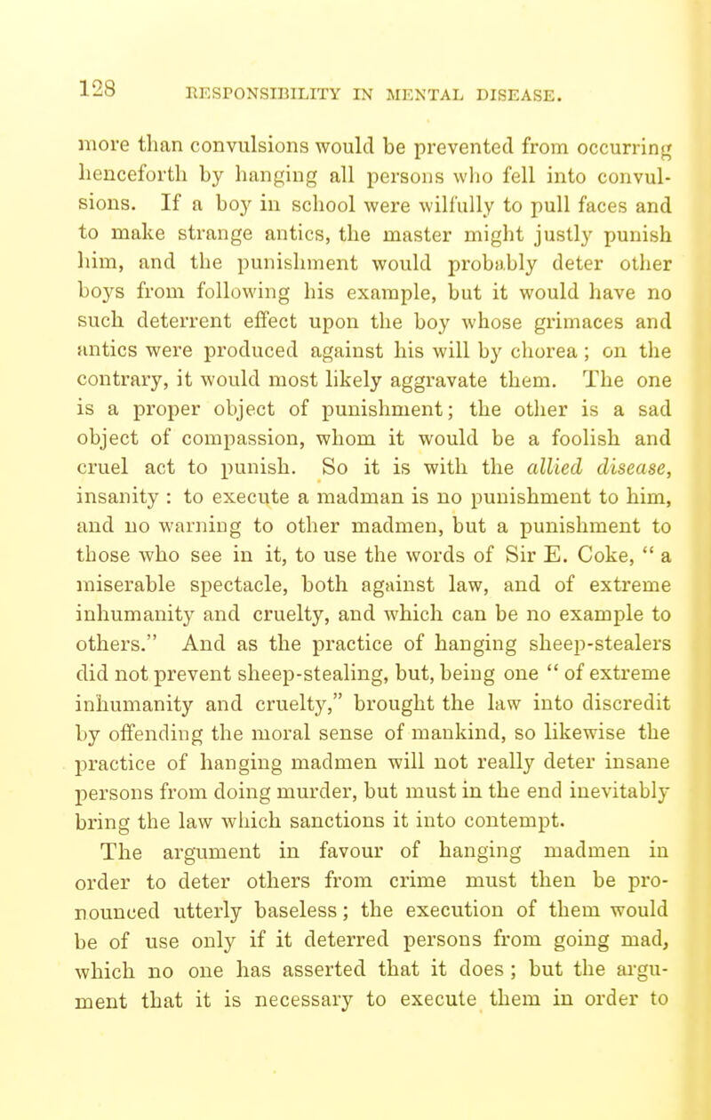 more than convulsions would be prevented from occurring henceforth by hanging all persons wlio fell into convul- sions. If a boy in school were wilfully to pull faces and to make strange antics, the master might justly punish him, and the punishment would probably deter other boys from following his example, but it would have no such deterrent effect upon the boy whose grimaces and antics were produced against his will by chorea; on the contrary, it would most likely aggravate them. The one is a pi'oper object of punishment; the other is a sad object of compassion, whom it would be a foolish and cruel act to punish. So it is with the allied disease, insanity : to execute a madman is no punishment to him, and no warning to other madmen, but a punishment to those who see in it, to use the words of Sir E. Coke,  a miserable spectacle, both against law, and of extreme inhumanity and cruelty, and which can be no example to others. And as the practice of hanging sheep-stealers did not prevent sheep-stealing, but, being one  of extreme inhumanity and cruelty, brought the law into discredit by offending the moral sense of mankind, so likewise the practice of hanging madmen will not really deter insane persons from doing murder, but must in the end inevitably bring the law which sanctions it into contempt. The argument in favour of hanging madmen in order to deter others from crime must then be pro- nounced utterly baseless; the execution of them would be of use only if it deterred persons from going mad, which no one has asserted that it does; but the ai-gu- ment that it is necessary to execute them in order to