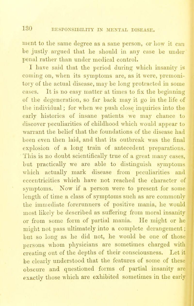 nieiit to the same degree as a sane person, or liow it can be justly argued that he should in any case be under penal rather than under medical control. I have said that the period during which insanit}' is coming on, when its symptoms are, as it were, premoni- tory of the actual disease, may be long protracted in some cases. It is no easy matter at times to fix the beginning of the degeneration, so far back may it go in the life of tlie individual; for when we push close inquiries into the early histories of insane patients we may chance to discover peculiarities of childhood which would appear to warrant the belief that the foundations of the disease had been even then laid, and that its outbreak was the final explosion of a long train of antecedent preparations. This is no doubt scientifically true of a great man}' cases, but practically we are able to distinguisli symptoms which actually mark disease from peculiarities and eccentricities which have not reached the character of symptoms. Now if a person were to present for some length of time a class of symptoms such as are commonly the immediate forerunners of positive mania, he would most likely be described as suffering from moral insanity or from some form of partial mania. He might or he might not pass ultimately into a complete derangement; but so long as he did not, he would be one of those persons whom physicians are sometimes charged with creating out of the depths of their consciousness. Let it be clearly understood that the features of some of these obscure and questioned forms of partial insanity are exactly those which are exhibited sometimes in the early