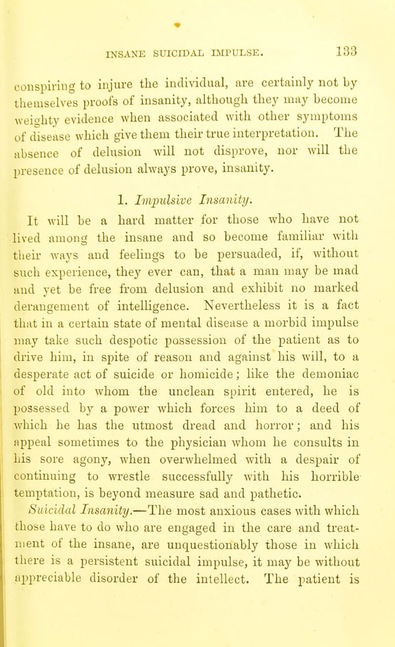 INSANE SUICIDAL IIMPULSE. conspiring to injure the individual, are certainly not by themselves proofs of insanity, although they may become weighty evidence when associated with other symptoms of disease which give them their true interpretation. The absence of delusion will not disprove, uor will the presence of delusion always prove, insanity. 1. Impulsive Insanity. It will be a hard matter for those who have not lived among the insane and so become familiar with their Avays and feelings to be persuaded, if, without such experience, they ever can, that a man may be mad and yet be free from delusion and exhibit no marked derangement of intelligence. Nevertheless it is a fact that in a certain state of mental disease a morbid impulse may take such despotic possession of the patient as to drive him, in spite of reason and against his will, to a desperate act of suicide or homicide; like the demoniac of old into whom the unclean spirit entered, he is possessed by a power which forces him to a deed of which he has the utmost dread and horror; and his appeal sometimes to the physician whom he consults in his sore agony, when overwhelmed with a despair of continuing to wrestle successfully with his horrible- temptation, is beyond measure sad and pathetic. Suicidal Insanity.—The most anxious cases with which those have to do who are engaged in the care and treat- ment of the insane, are unquestionably those in which there is a persistent suicidal impulse, it may be without 1 appreciable disorder of the intellect. The patient is