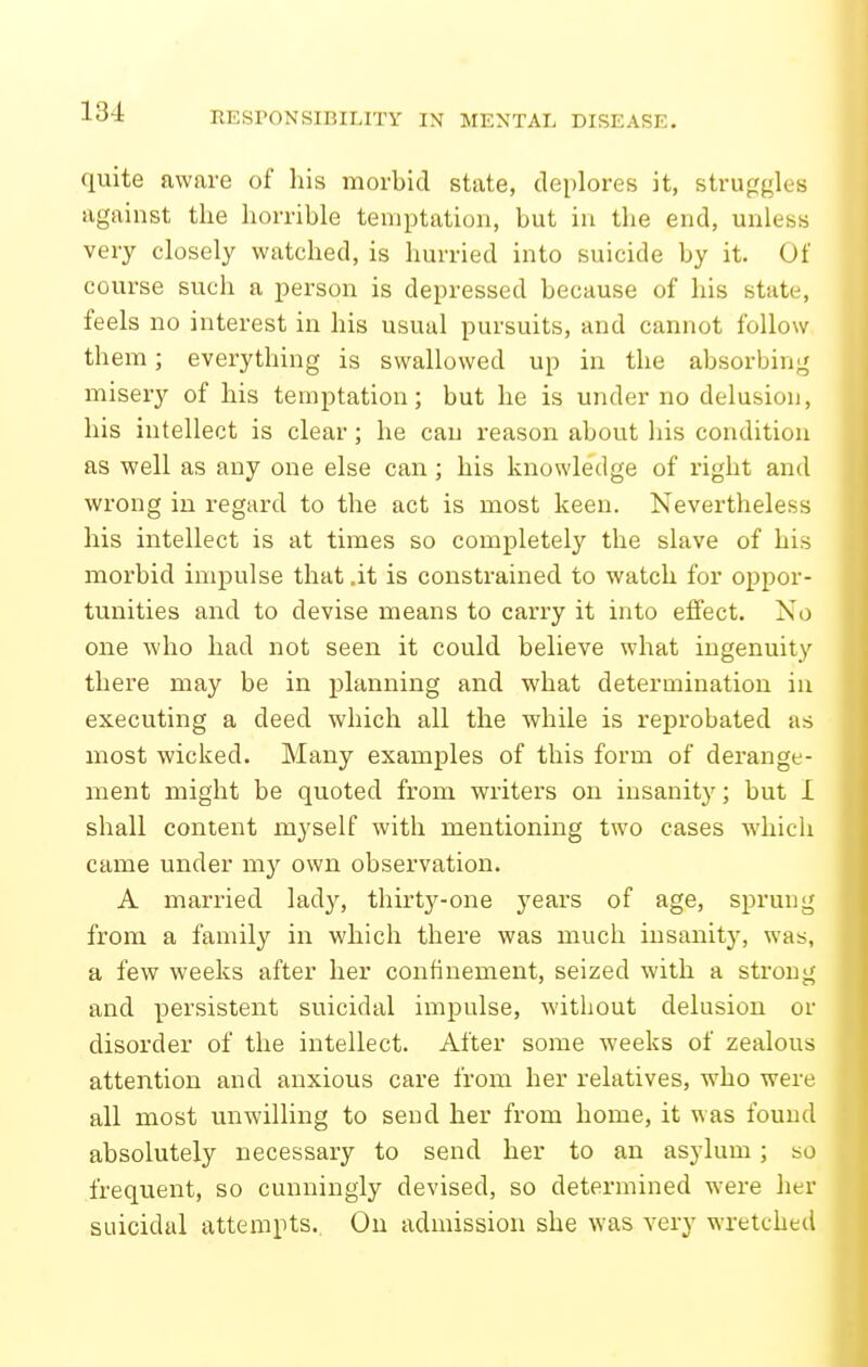 quite aware of his morbid state, deplores it, struggles against the horrible temptation, but in the end, unless very closely watched, is hurried into suicide by it. Of course such a person is depressed because of his state, feels no interest in his usual pursuits, and cannot follow them; everything is swallowed up in the absorbing misery of his temptation; but he is under no delusion, his intellect is clear; he can reason about his condition as well as any one else can; his knowledge of right and wrong in regard to the act is most keen. Nevertheless his intellect is at times so completely the slave of his morbid impulse that .it is constrained to watch for oppor- tunities and to devise means to carry it into effect. No one who had not seen it could believe what ingenuity there may be in planning and what determination in executing a deed which all the while is reprobated as most wicked. Many examples of this form of derange- ment might be quoted from writers on insanity; but I shall content myself with mentioning two cases which came under my own observation. A married lady, thirty-one years of age, sprung from a family in which there was much insanity, was, a few weeks after her confinement, seized with a strong and persistent suicidal impulse, without delusion or disorder of the intellect. After some weeks of zealous attention and anxious care from her relatives, who were all most unwilling to send her from home, it was found absolutely necessary to send her to an asylum; so frequent, so cunningly devised, so determined were her suicidal attempts. On admission she was very wretched I