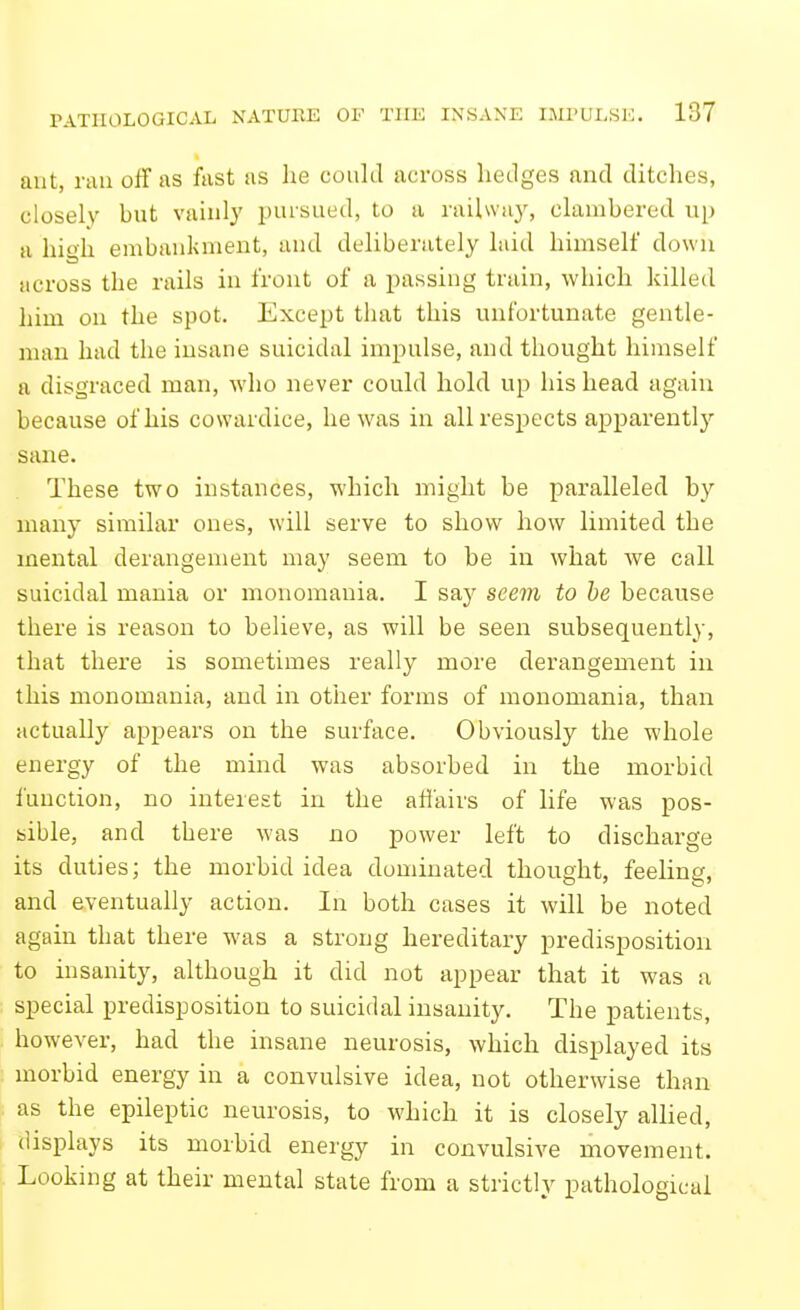 ant, rail off as fast as he could across hedges and ditches, closely but vainly pursued, to a railway, clambered up a high embankment, and deliberately laid himself down across the rails in front of a passing train, which killed him on the spot. Except that this unfortunate gentle- man had the insane suicidal impulse, and thought himself a disgraced man, who never could hold up his head again because of his cowardice, he was in all respects apparently sane. These two instances, which might be paralleled by many similar ones, will serve to show how limited the mental derangement may seem to be in what we call suicidal mania or monomania. I say seem to he because there is reason to believe, as will be seen subsequently, that there is sometimes really more derangement in this monomania, and in other forms of monomania, than actually appears on the surface. Obviously the whole energy of the mind was absorbed in the morbid function, no interest in the aflairs of life was pos- sible, and there was no power left to discharge its duties; the morbid idea dominated thought, feeling, and eventually action. In both cases it will be noted again that there was a strong hereditary predisposition to insanity, although it did not appear that it was a special predisposition to suicidal insanity. The patients, however, had the insane neurosis, which displayed its morbid energy in a convulsive idea, not otherwise than as the epileptic neurosis, to which it is closely allied, displays its morbid energy in convulsive movement. Looking at their mental state from a strictly pathological