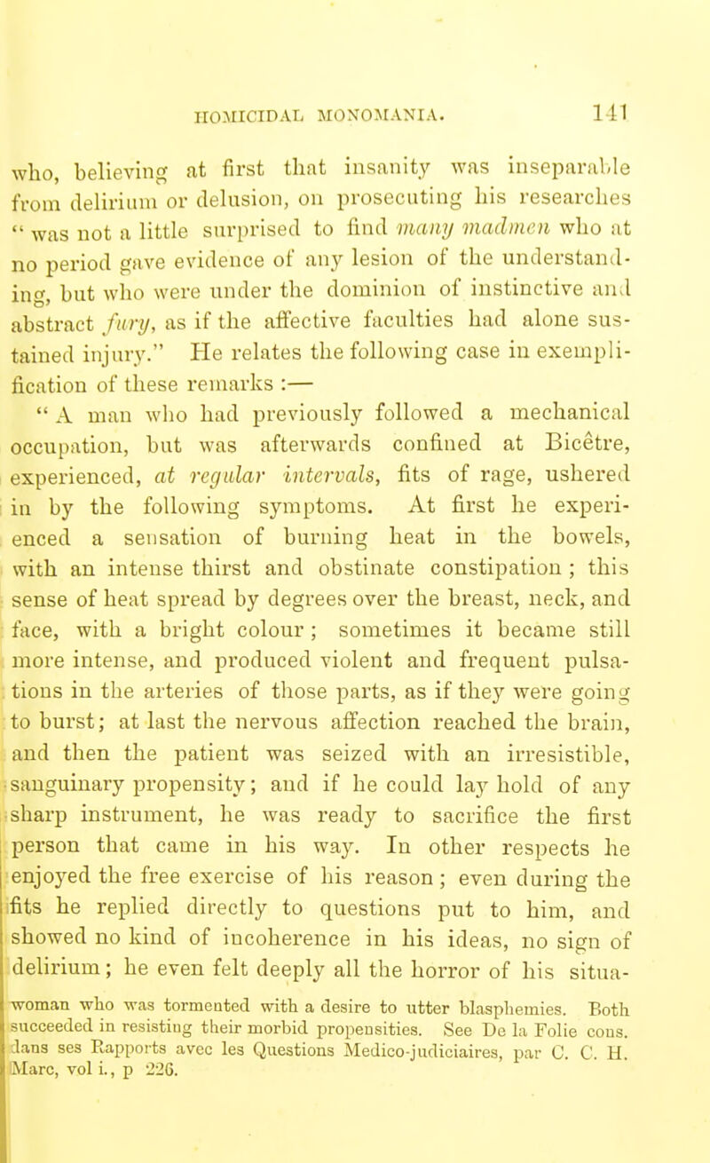 who, believing at first that insanity was inseparalde from deliriinu or delusion, on prosecuting his researches  was not a little surprised to find many madmen who at no period gave evidence of any lesion of the understand- inc^ hut who were nnder the dominion of instinctive and abstract fury, as if the affective faculties had alone sus- tained injury. He relates the following case in exempli- fication of these remarks :—  A man wlio had previously followed a mechanical occupation, but was afterwards confined at Bicetre, experienced, at regular intervals, fits of rage, ushered ! in by the following symptoms. At first he experi- enced a sensation of burning heat in the bowels, with an intense thirst and obstinate constipation ; this ■ sense of heat spread by degrees over the breast, neck, and : face, with a bright colour ; sometimes it became still more intense, and produced violent and frequent pulsa- . tions in the arteries of those parts, as if they were going to burst; at last the nervous affection reached the brain, and then the patient was seized with an irresistible, ■ sanguinary propensity; and if he could lay hold of any isharp instrument, he was ready to sacrifice the first person that came in his way. In other resi^ects he enjoyed the free exercise of his reason; even during the fits he replied directly to questions put to him, and showed no kind of incoherence in his ideas, no sign of delirium; he even felt deeply all the horror of his situa- •woman who was tormeated with a desire to utter blasphemies. Both succeeded in resisting their morbid propensities. See De Li Folie coos, dans ses Rapports avoc les Questions Medico-judiciaires, par C. C. H. Marc, vol i., p 226.