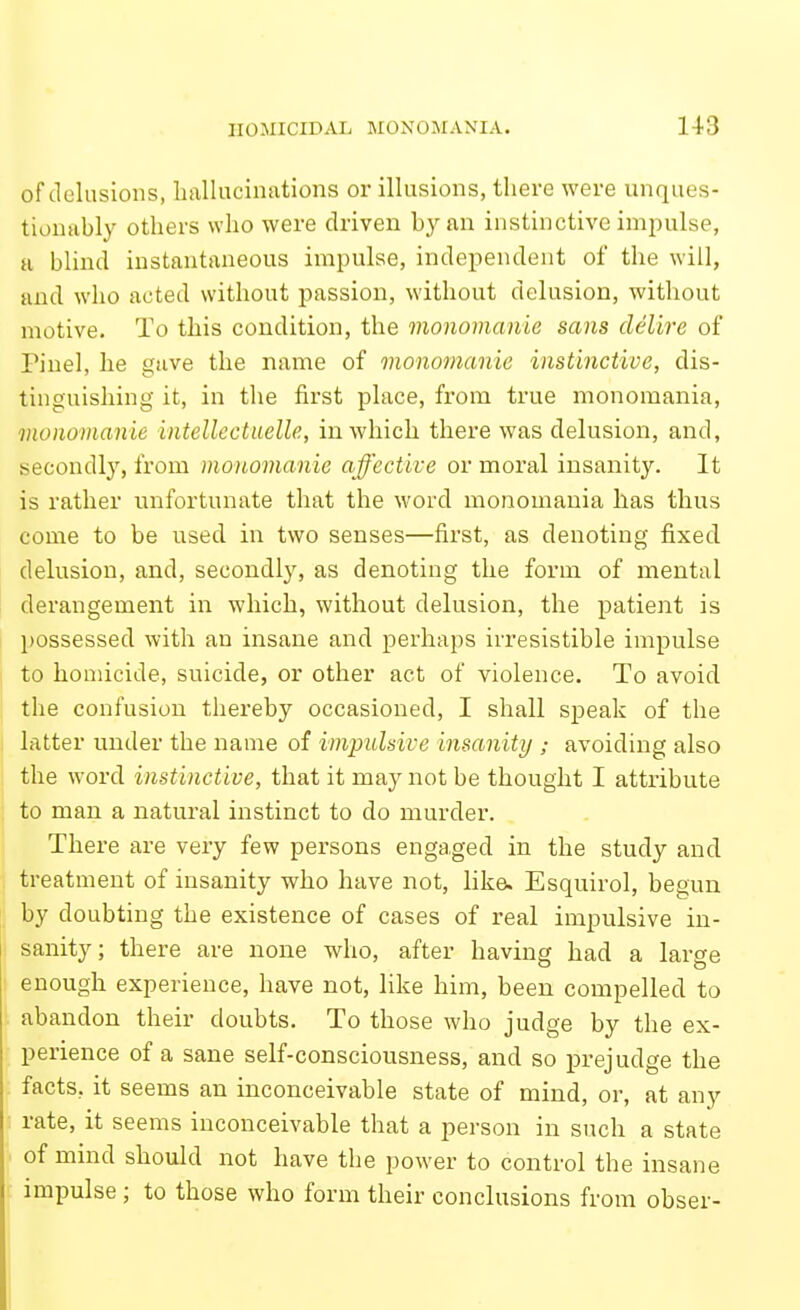 of delusions, liallucinations or illusions, there were unques- tionably others who were driven by an instinctive impulse, a blind instantaneous impulse, independent of the will, and who acted without passion, without delusion, without motive. To this condition, the monomanie sans delire of Pinel, he gave the name of monomanie instinctive, dis- tinguishing it, in the first place, from true monomania, monomanie intellectuelle, in which there was delusion, and, secondly, from monomanie affective or moral insanity. It is rather unfortunate that the word monomania has thus come to be used in two senses—first, as denoting fixed delusion, and, secondly, as denoting the form of mental derangement in which, without delusion, the patient is possessed with an insane and perhaps irresistible impulse to homicide, suicide, or other act of violence. To avoid the confusion thereby occasioned, I shall speak of the latter under the name of impulsive insanity avoiding also the word instinctive, that it may not be thought I attribute to man a natural instinct to do murder. There are very few persons engaged in the study and treatment of insanity who have not, like. Esquirol, begun by doubting the existence of cases of real impulsive in- 1 sanity; there are none who, after having had a large enough experience, have not, like him, been compelled to abandon their doubts. To those who judge by the ex- perience of a sane self-consciousness, and so prejudge the facts, it seems an inconceivable state of mind, or, at any rate, it seems inconceivable that a person in such a state of mind should not have the power to control the insane impulse ; to those who form their conclusions from obser-