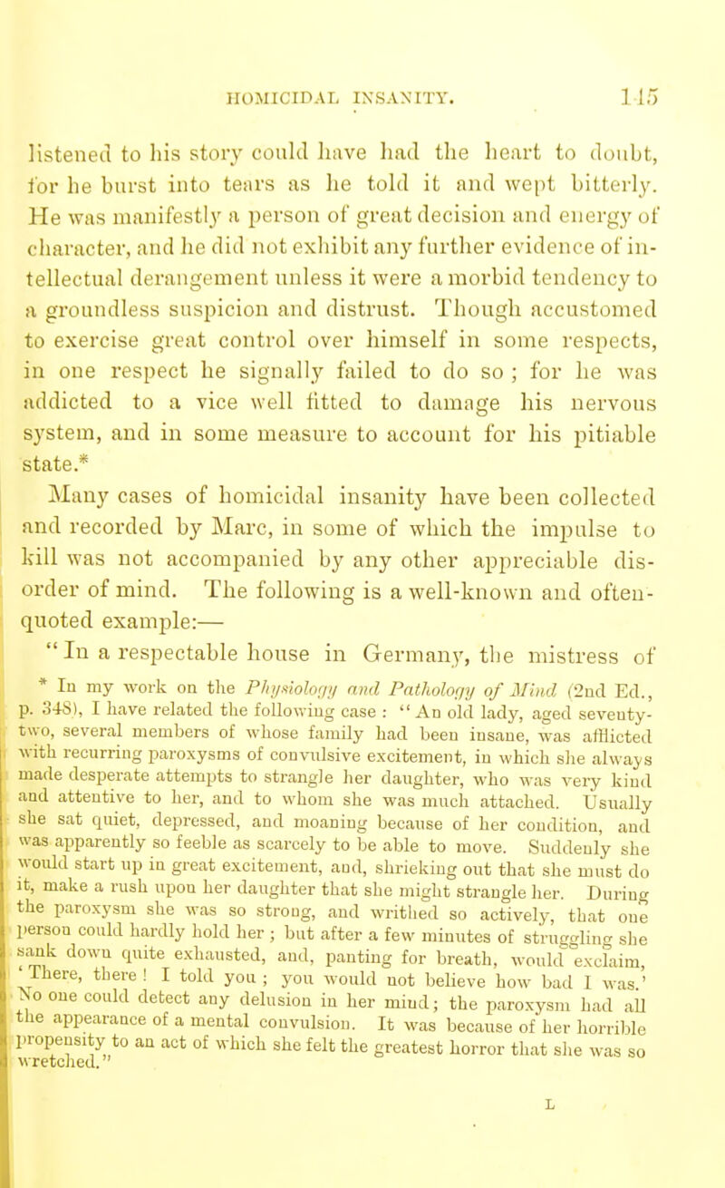 listened to his story could have had the heart to doubt, for he burst into tears as he told it and wept bitterly. He was manifestl_y a person of great decision and energy of character, and he did not exhibit any further evidence of in- tellectual derangement unless it were a morbid tendency to a groundless suspicion and distrust. Though accustomed to exercise great control over himself in some respects, in one respect he signally failed to do so ; for he was addicted to a vice well fitted to damage his nervous system, and in some measure to account for his pitiable state.* Many cases of homicidal insanity have been collected and recorded by Marc, in some of which the impulse to kill was not accompanied by any other appreciable dis- order of mind. The following is a well-known and ofteu- quoted example:—  In a respectable house in Germany, the mistress of * In my work on the P/nj.^iohf/i/ and Pntholofjy of Mind (2nd Ed., p. 34S), I have related the following case :  An old lady, aged seventy- two, several members of whose family had been insane, was afflicted with recurring paroxysms of convnlsive excitement, in which slie always made desperate attempts to strangle her danghter, who was very kind and attentive to her, and to whom she was much attached. Usually she sat quiet, depressed, and moaning because of her condition, and was apparently so feeble as scarcely to be able to move. Suddenly she would start up in great excitement, aud, shrieking out that she must do It, make a rush upon her daughter that she might strangle her. During the paroxysm she was so strong, and writhed so actively, that one person could hardly hold her ; but after a few minutes of struggling she sMik down quite exhausted, and, panting for breath, would exclaim, ' There, there ! I told you ; you would not believe how bad I was ' No one could detect any delusion in her mind; the paroxysm had all the appearance of a mental convulsion. It was because of her horrible propensity to an act of which she felt the greatest horror that she was so wretched. ' L
