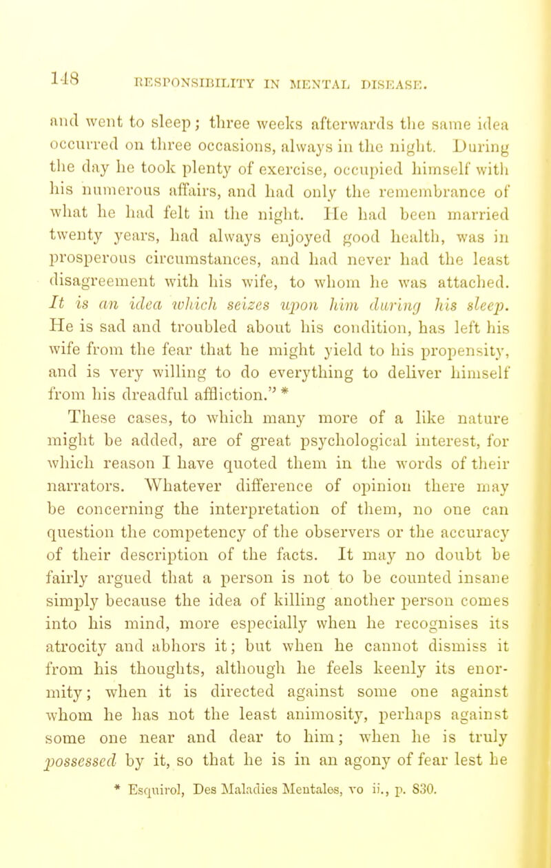 1-18 and went to sleep; three weeks afterwards tlie same idea occurred on three occasions, always in the night. During the day he took plenty of exercise, occupied himself with his numerous affairs, and had only the remembrance of what he had felt in the night. He had been married twenty years, had always enjoyed good health, was in prosperous circumstances, and had never had the least disagreement with his wife, to whom he was attached. It is an idea which seizes tipon him during his sleep. He is sad and troubled about his condition, has left his wife from the fear that he might yield to his propensity, and is very willing to do everything to deliver himself from his dreadful affliction.'^ * These cases, to which many more of a like nature might be added, are of great psychological interest, for which reason I have quoted them in the words of their narrators. Whatever difference of oj^inion there may be concerning the interpretation of them, no one can question the competency of the observers or the accuracj' of their description of the facts. It may no doubt be fairly argued that a person is not to be counted insane simply because the idea of killing another person comes into his mind, more especially when he recognises its atrocity and abhors it; but when he cannot dismiss it from his thoughts, although he feels keenly its enor- mity ; when it is directed against some one against whom he has not the least animosity, perhaps against some one near and dear to him; w'hen he is truly jyossesscd by it, so that he is in an agony of fear lest he * Esquirol, Des Maladies Meutales, vo ii., p. S30.