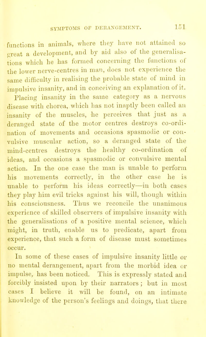 SYMPTOIMS OF DERANGEMENT. functions in aniniiils, whore they liave not attained so veut a devekipnient, and hy aid also of tlie generalisa- tions wliich he has formed concerning the functions of the lower nerve-centres in man, does not experience the same difficulty in realising the prohahle state of mind in impulsive insanity, and in conceiving an explanation of it. Placing insanity in the same category as a nervous disease with chorea, which has not inaptly been called an insanity of the muscles, he perceives that just as a deranged state of the motor centres destroys co-ordi- nation of movements and occasions spasmodic or con- vulsive muscular action, so a deranged state of the mind-centres destroys the healthy co-ordination of ideas, and occasions a si)asmodic or convulsive mental action. In the one case the man is unable to perform his movements correctly, in the other case he is unable to perform his ideas correctly—in both cases they play him evil tricks against his will, though within his consciousness. Thus we reconcile the unanimous experience of skilled observers of impulsive insanity with the generalisations of a positive mental science, which might, in truth, enable us to predicate, apart from experience, that such a form of disease must sometimes occur. In some of these cases of impulsive insanity little or no mental derangement, apart from the morbid idea or impulse, has been noticed. This is expressly stated and forcibly insisted upon by their narrators ; but in most cases I believe it will be found, on an intimate knowledge of the person's feelings and doings, that there