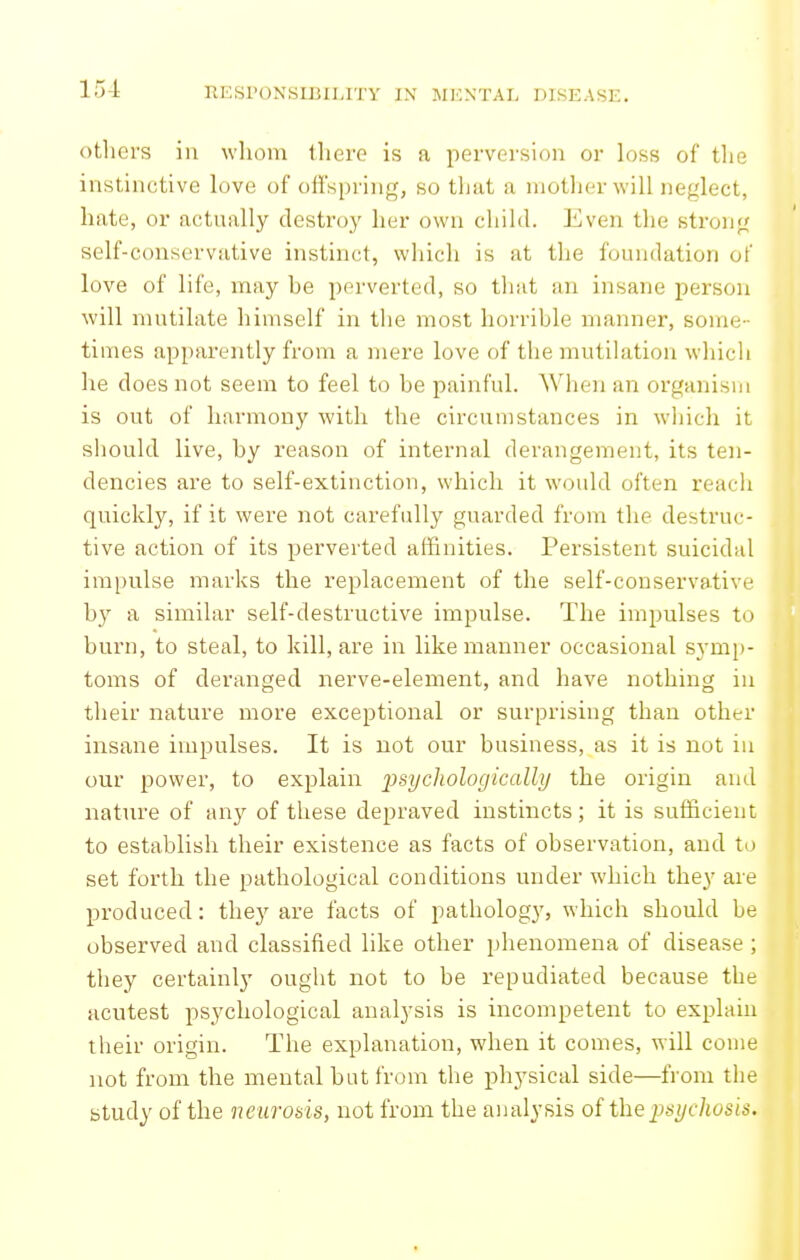 otlici's ill whom tliero is a perversion or loss of tlie instinctive love of offspi'ing, so that a motlier will neglect, hate, or actually destroy her own child. Even the strong self-conservative instinct, which is at the foundation of love of life, may he perverted, so that an insane person will mutilate himself in the most horrihle manner, some- times apparently from a mere love of the mutilation which he does not seem to feel to he painful. When an organism is out of harmony with the circumstances in wliich it should live, hy reason of internal derangement, its ten- dencies are to self-extinction, which it would often reacli quickly, if it were not carefully guarded from the destruc- tive action of its perverted affinities. Persistent suicidal impulse marks the replacement of the self-conservative by a similar self-destructive impulse. The impulses to burn, to steal, to kill, are in like manner occasional symp- toms of deranged nerve-element, and have nothing in their nature more exceptional or surprising than other insane impulses. It is not our business, as it is not in our power, to explain 'psychologically the origin and nature of any of these depraved instincts; it is sufficient to establish their existence as facts of observation, and to set forth the pathological conditions under which they are produced: they are facts of pathology, which should be observed and classified like other phenomena of disease ; they certainly ought not to be repudiated because the acutest psychological analysis is incompetent to explain their origin. The explanation, when it comes, will come not from the mental but from the physical side—from the study of the neurods, not from the analysis of the 2:)syc]iosis.