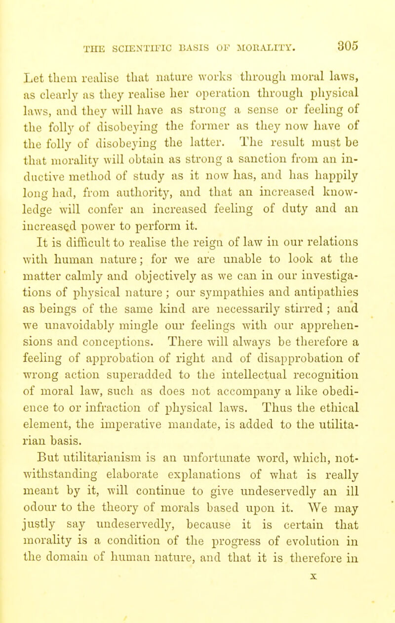 THE SCIENTIFIC BASIS OF >[0IIALITY. Let them realise that nature works through moral laws, as clearly as they realise her operation through physical laws, and they will have as strong a sense or feeling of the folly of disohcying the former as they now have of the folly of disobeying the latter. The result must be that morality will obtain as strong a sanction from an in- ductive method of study as it now has, and has happily long had, from authority, and that an increased know- ledge will confer an increased feeling of duty and an increased power to perform it. It is difficult to realise the reign of law in our relations with human nature; for we are unable to look at the matter calmly and objectively as we can in our investiga- tions of physical nature ; our sympathies and antipathies as beings of the same kind are necessarily stirred ; and we unavoidably mingle our feelings with our apprehen- sions and conceptions. There will always be therefore a feeling of approbation of right and of disapprobation of wrong action superadded to the intellectual recognition of moral law, such as does not accompany a like obedi- ence to or infraction of phj'sical laws. Thus the ethical element, the imperative mandate, is added to the utilita- rian basis. But utilitarianism is aa unfortunate word, which, not- withstanding elaborate explanations of what is really meant by it, will continue to give undeservedly an ill odour to the theory of morals based upon it. We may justly say undeservedly, because it is certain that morality is a condition of the progress of evolution in the domain of human nature, and that it is therefore in X