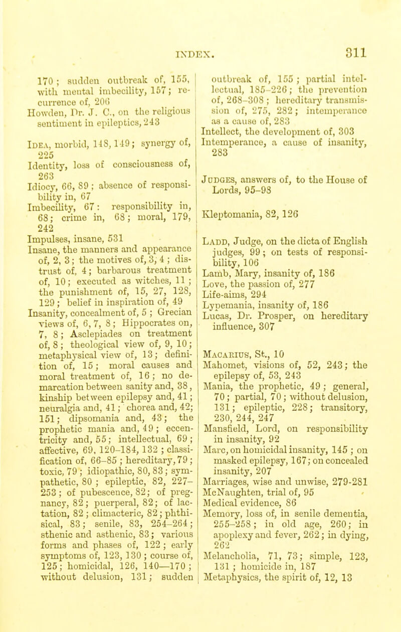 170 ; sudden outbreak of, 155, | with mental imbecility, 157; ie- i currence of, 20() Howdeu, Dr. J. C, on the religious sentiment in epileptics, 243 Idea, morbid, US, 119; synergy of, 225 Identity, loss of consciousness of, 263 Idiocy, 66, 89 ; absence of responsi- bility in, 67 Imbecility, 67: responsibility in, 68; crime in, 68; moral, 179, 242 Impulses, insane, 531 Insane, the manners and appearance of, 2, 3; the motives of, 3, 4 ; dis- trust of, 4; barbarous treatment of, 10; executed as witches, 11 ; the punishment of, 15, 27, 128, 129 ; belief in inspiration of, 49 Insanity, concealment of, 5 ; Grecian views of, 6,7, 8 ; Hippocrates on, 7, 8; Asclepiades on treatment of, 8 ; theological view of, 9, 10; metaphysical view of, 13; defini- tion of, 15; moral causes and moral treatment of, 16; no de- marcation between sanity and, 38, kinship between epilepsy and, 41; neuralgia and, 41; chorea and, 42; 151; dipsomania and, 43; the prophetic mania and, 49 ; eccen- tricity and, 55; intellectual, 69; affective, 69, 120-184, 132 ; classi- fication of, 66-85 ; hereditary, 79; toxic, 79 ; idiopathic, 80, 83 ; sym- pathetic, 80 ; epileptic, 82, 227- 253; of pubescence, 82; of preg- nancy, 82; puerperal, 82; of lac- tation, 82 ; climacteric, 82 ; phthi- sical, 83; senile, 83, 254-264; sthenic and asthenic, 83; various forms and phases of, 122 ; early symptoms of, 123, 130 ; course of, 125; homicidal, 126, 140—170; [ without delusion, 131; sudden j outbreak of, 155 ; partial intel- lectual, 1S5- 22G; the prevention of, 268-308 ; hereditary transmis- sion of, 275, 282 ; intemperance as a cause of, 283 Intellect, the development of, 303 Intemperance, a cause of insanity, 283 JoDaES, answers of, to the House of Lords, 95-93 Kleptomania, 82,126 Ladd, Judge, on the dicta of English judges, 99; on tests of responsi- bility, 106 Lamb, Mary, insanity of, 186 Love, the passion of, 277 Life-aims, 294 Lypemania, insanity of, 186 Lucas, Dr. Prosper, on hereditary influence, 307 Macaeius, St., 10 Mahomet, visions of, 52, 243; the epilepsy of, 53, 243 Mania, the prophetic, 49; general, 70; partial, 70; without delusion, 131; epileptic, 228; transitory, 230, 244, 247 Mansfield, Lord, on responsibility in insanity, 92 Marc, on homicidal insanity, 145 ; on masked epilepsy, 167; on concealed insanity, 207 Marriages, wise and unwise, 279-281 McNaughten, trial of, 95 Medical evidence, 86 Memory, loss of, in senile dementia, 255-258; in old age, 260; in apoplexy and fever, 262; in dying, 262 Melancholia, 71, 73; simple, 123, [ 131 ; homicide in, 187 I Metaphysics, the spirit of, 12, 13