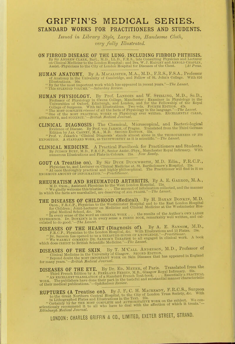 GRIFFIN'S MEDICAL SERIES. STANDARD WORKS FOR PRACTITIONERS AND STUDENTS. Issued in Library Style, Large Svo, Handsome Cloth, very fully Illustrated. ON FIBROID DISEASE OF THE LUNG, INCLUDING FIBROID PHTHISIS. By Sir Andrew Clark, Bart., M.D., LL.D., F.R.S., late Consulting Physician and Lecturer on Clinical Medicine to the London Hospital; and Drs. W.J. HADLEY and Akxolu CHAPLIN, Assist.-Physicians to the City ot London Hospital for Diseases of the Chest. [At Press. HUMAN ANATOMY. By A. Macalister, M.A., M.D., F.R.S., F.S.A.. Professor of Anatomy in the University of Cambridge, and Fellow of St. John's College. With S16 Illustrations. 36s.  By far the most important work which lias-appeared in recent years. — The Lancet. This splendid VOLUME.—Saturday Review. HUMAN PHYSIOLOGY. By Prof. Landols and W. Stirling, M.D., Sc.D., Professor of Physiology in Owens College, Manchester; Examiner in Physiology in the Universities of Oxford, Edinburgh, and London, and for the Fellowship of the Royal College of Surgeons. With 845 Illustrations. Two vols. FOURTH EDITION. 42s.  The most COMPLETE rlswmA of all the facts of Physiology in the language.—The Lancet. One of the MOST PRACTICAL WORKS on Physiology ever written. EXCELLENTLY CLEAR, attractive, and SUOOTNOT.—British Medical Journal. CLINICAL DIAGNOSIS: The Chemical, Microscopical, and Bacteriological Evidence of Disease. By Prof, von JAKSCH, of Prague. Translated from the Third German Edition by Jas. Cagney, M.A., M.D. Second Edition. 25s. Prof. v. Jaksch's 'Clinical Diagnosis' stands almost alone in the THOROUGHNESS of its EXPOSITION. A STANDARD WORK, as TRUSTWORTHY as it is scientific.—The Lancet. CLINICAL MEDICINE. A Practical Handbook for Practitioners and Students. By Judson Bury, M.D., F.R.C.P., Senior Assist.-Phys., Manchester Royal Infirmary. \\ith numerous Illustrations and Plate in Colours. 21s. JS'ow Ready. GOUT (A Treatise on). By Sir Dyce Duckworth, M.D. Edin., F.R.C.P., Physician to, and Lecturer on Clinical Medicine at, St. Bartholomew's Hospital. 25s.  At once thoroughly practical and highly philosophical. The Practitioner will find m it an enormous amount of INFORMATION.—Practitioner. RHEUMATISM AND RHEUMATOID ARTHRITIS. By A. E. Garrod, M.A., M D Oxou., Assistant-Physician to the West London Hospital. 21s. We gladly Welcome this treatise. . . . The amount of information collected, and the mannei in which the facts are marshalled, are deserving of all praise. — 1 he Lancet. THE DISEASES OF CHILDHOOD (Medical). By H. Bryan Donkin M.D. to^S,lWtoto toWertlrt«( Hospital and to the East London Hospital forChildi-eli,- Joint-Lecturer on Medicine and Clinical Medicine at the W estinmster Hos- Pn^seS^w^d^^RiaiNALWORK . . . ^^J^ffi^Jfig experience. Dr. Donkin's is in every sense a fresh book, remarkably v,ell written, and cal- culated to do good.—The Lancet. :: 85 SKffi&SE! KKSSCS Z tfggtitiS&Si. * which does credit to British Scientific Medicine. —Tile Lancet. DISEASES OF THE SKIN. By T. M'Call Anderson, M.D., Professor of Clinical Medicine in the University of Glasgow SECOND EDITION. En-land  Beyond doubt the MOST IMPORTANT work on Skin Diseases that has appeared m Ln.l.wa for many years.—British Medical Journal. m<;FA<!FS OF THE EYE Bv Dr. En. Meyer, of Paris. Translated from the WOr^S Oi their medical publications.—Ophthalmic Review. Bclentiously - Edinburgh Medical Journal.