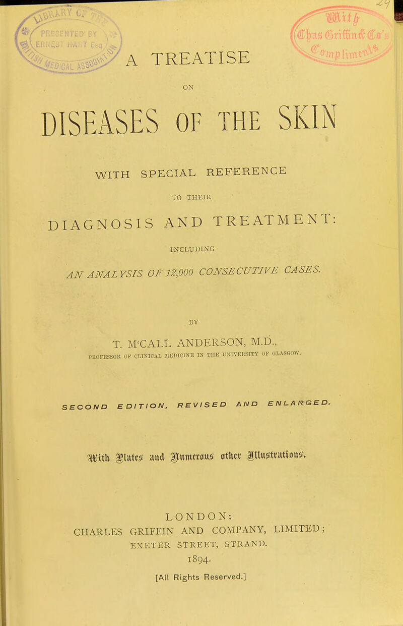 ' A TREATISE ON DISEASES OF the SKIN WITH SPECIAL REFERENCE TO THEIR DIAGNOSIS AND TREATMENT: INCLUDING AN ANALYSTS OF 12,000 CONSECUTIVE CASES. BY T. M'CALL ANDERSON, M.D., PROFESSOR OP CLINICAL MEDICINE IN THE UNIVERSITY OF GLASGOW. SECOND EDITION, REVISED AND ENLARGED. With glutei m& itumcmtf ottoc* pnstnrttcmjs. LONDON: CHARLES GRIFFIN AND COMPANY, LIMITED; EXETER STREET, STRAND. 1894. [All Rights Reserved.]