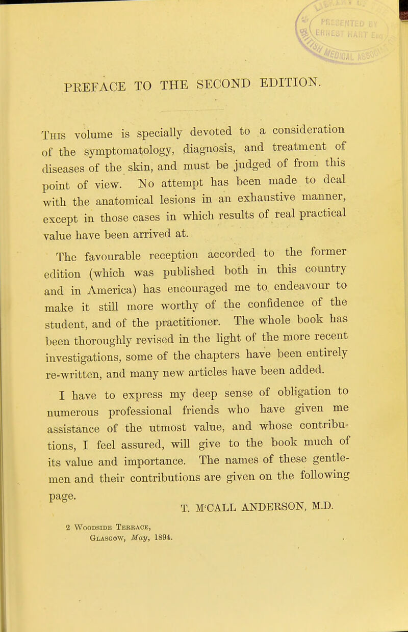 PREFACE TO THE SECOND EDITION. This volume is specially devoted to a consideration of the symptomatology, diagnosis, and treatment of diseases of the skin, and must be judged of from this point of view. No attempt has been made to deal with the anatomical lesions in an exhaustive manner, except in those cases in which results of real practical value have been arrived at. The favourable reception accorded to the former edition (which was published both in this country and in America) has encouraged me to endeavour to make it still more worthy of the confidence of the student, and of the practitioner. The whole book has been thoroughly revised in the light of the more recent investigations, some of the chapters have been entirely re-written, and many new articles have been added. I have to express my deep sense of obligation to numerous professional friends who have given me assistance of the utmost value, and whose contribu- tions, I feel assured, will give to the book much of its value and importance. The names of these gentle- men and their contributions are given on the following page. T. M'CALL ANDERSON, M.D. 2 Woodside Terrace, Glasgow, May, 1894.