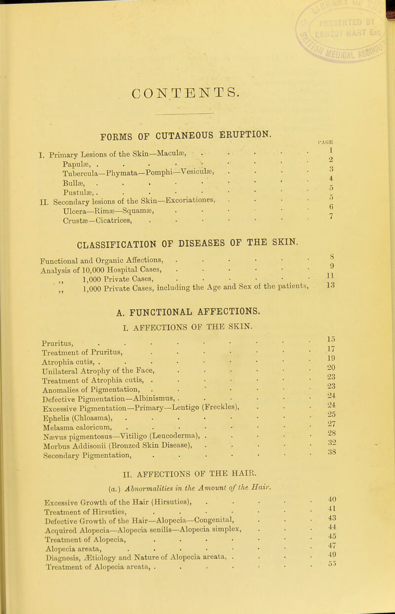 CONTENTS. FORMS OF CUTANEOUS ERUPTION. I. Primary Lesions of the Skin—Maculae, Papulae, ... • Tubercula—Phymata—Pomphi—Vesiculrc, Bullse, . Pustulae,. . . • • II. Secondary lesions of the Skin—Excoriationes, Ulcera—Rimse—Squamae, Crustse—Cicatrices, CLASSIFICATION OF DISEASES OF THE SKIN. Functional and Organic Affections, Analysis of 10,000 Hospital Cases, ,, 1,000 Private Cases, . . • ■ 1,000 Private Cases, including the Age and Sex of the patients, A. FUNCTIONAL AFFECTIONS. I. AFFECTIONS OF THE SKIN. Pruritus, Treatment of Pruritus, . Atrophia cutis, Unilateral Atrophy of the Face, Treatment of Atrophia cutis, . Anomalies of Pigmentation, Defective Pigmentation—Albinismus, . Excessive Pigmentation—Primary—Lentigo (Freckles), Ephelis (Chloasma), ..... Melasma caloricum, Narvus pigmentosus—Vitiligo (Leucoderma), . Morbus Addisouii (Bronzed Skin Disease), Secondary Pigmentation, . II. AFFECTIONS OF THE HAIR. (a.) Abnormalities in the Amount of the Hair. Excessive Growth of the Hair (Hirsuties), Treatment of Hirsuties, . . • ■ Defective Growth of the Hair—Alopecia—Congenital, Acquired Alopecia—Alopecia senilis—Alopecia simplex, Treatment of Alopecia, .... Alopecia areata, . Diagnosis, ^Etiology and Nature of Alopecia areata, . Treatment of Alopecia areata, . I'AGK 1 2 3 4 5 5 6 7 S 9 11 13 15 17 19 20 •23 23 24 24 25 27 28 32 38 40 41 43 44 45 47 49