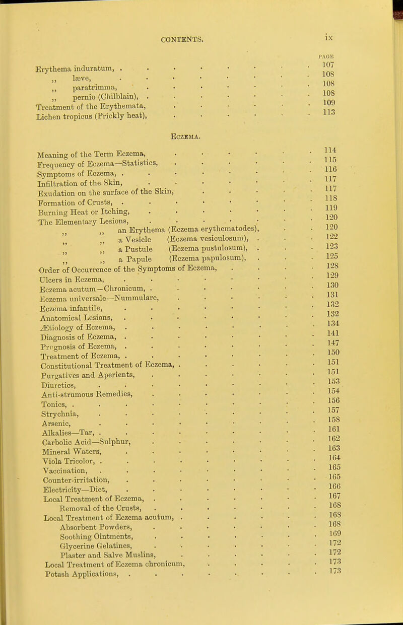 Erythema induratum, . „ lssve, ,, paratrimma, „ pernio (Chilblain), . Treatment of the Erythemata, Lichen tropicus (Prickly heat), PAGE 107 108 108 108 109 113 Eczema. Meaning of the Term Eczema, Frequency of Eczema—Statistics, Symptoms of Eczema, . Infiltration of the Skin, Exudation on the surface of the Skin, Formation of Crusts, . Burning Heat or Itching, The Elementary Lesions, an Erythema (Eczema erythematodes) a Vesicle (Eczema vesiculosum), a Pustule (Eczema pustulosum), j; a Papule (Eczema papulosum), Order of Occurrence of the Symptoms of Eczema, Ulcers in Eczema, Eczema acutum—Chronicum, . Eczema universale—Nummulare, Eczema infantile, Anatomical Lesions, iEtiology of Eczema, Diagnosis of Eczema, Prognosis of Eczema, Treatment of Eczema, Constitutional Treatment of Eczema, Purgatives and Aperients, Diuretics, Anti-strumous Remedies, Tonics, . Strychnia, Arsenic, Alkalies—Tar, . Carbolic Acid—Sulphur, Mineral Waters, Viola Tricolor, . Vaccination, Counter-irritation, Electricity—Diet, Local Treatment of Eczema, . B-emoval of the Crusts, Local Treatment of Eczema acutum Absorbent Powders, Soothing Ointments, Glycerine Gelatines, Plaster and Salve Muslins, Local Treatment of Eczema chronicum, Potash Applications,